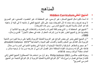 المناهج 
Hidden Curriculum • المنهج الخفي 
• له أسماء كثيرة مثل المنهج المستتر، غير الرسمي، غير المخطط له، غير المقصود، الضمني، غير الصريح 
• ل يوجد تعريف واحد محدد له لن  التعريفات بنيت على تأثير المنهج الخفي أو نتائجه ل إلى آليته أو ماهيته 
كما هو الحال بالنسبة لتعريف المنهج المدرسي. ومن هذه التعريفات: 
• " المنهج غير المخطط له و الذي يضم كافة الخبرات والمعارف والنشاطات التي يقوم بها التلميذ أو 
يتعلمونها خارج المنهج المقرر تطوعا دون  إشراف المعلم أو علمه في معظم الحيان " أفندي وزملؤهه 
1989 م 
• " أن  المنهج الخفي يشير إلى بعض النواتج غير التربوية للعملية التربوية ولكنها على درجة كبيرة من الناحية 
مElizabith Vallance التربوية مثل التفاعل بين المعلم والتلميذ واكتساب القيم الدينية والجتماعية"" 1973 
• " هو مجموع المظاهر السلوكية والنشطة اليجابية أو السلبية التي يتعلمها التلميذ في المدرسة من خلل 
تفاعله على أقرانه ومستويات القيادة المختلفة داخل الفصل الدراسي أو خارجه دون  بث أو توجيه مباشر و 
أهداف معلنة" شوكت ومحمد 1414 هـ 
وهو أول من استخدم هذا المصطلح ( المنهج الخفي ) في Philip Jackson • ويعرفه فيليب جاكسون  1963 
كتابه ( حياة في فصل دراسي) بأنه " كل النواتج الثانوية للعملية التربوية أو كل النواتج الناجمة عن المنهج 
المدرسي الصريح" 
 