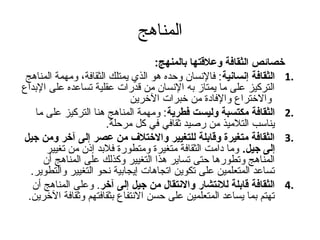 المناهج 
خصائص الثقافة وعلقتتها بالمنهج:   
1 الثقافة إنسانية: فالنسان  وحده هو الذي يمتلك الثقافة، ومهمة المناهج . 
التركيز على ما يمتاز به النسان  من قدرات عقلية تساعده على البداع 
والختراع والفادة من خبرات الخرين 
2 الثقافة مكتسبة وليست فطرية: ومهمة المناهج هنا التركيز على ما . 
يناسب التلميذ من رصليد ثقافي في كل مرحلة. 
3 الثقافة متغيرة وقتابلة للتغيير والاختلف من عصر إلى آخر ومن جتيل . 
إلى جتيل. وما دامت الثقافة متغيرة ومتطورة فلبد إذن  من تغيير 
المناهج وتطورها حتى تساير هذا التغيير وكذلك على المناهج أن  
تساعد المتعلمين على تكوين اتجاهات إيجابية نحو التغيير والتطوير. 
4 الثقافة قتابلة للنتشار والانتقال من جتيل إلى آخر. وعلى المناهج أن  . 
تهتم بما يساعد المتعلمين على حسن النتفاع بثقافتهم وثقافة الخرين. 
 