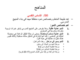 المناهج 
ثةالثاً: :   الساس النفسي 
– تعد طبيعة المتعلم وخصائص نموه منطلقا مهما في بناء المنهج 
المدرسي. 
– أهم خصائص النمو:   
1 النمو عملية عقلية. وهذا يفرض على المنهج المدرسي توفير خبرات تربوية . 
متنوعة ومتدرجة في المستوى 
2 النمو عملية مستمرة ومتصلة. بمعنى ان  حالة الطفل الراهنة هي محصلة . 
لحالته في الماضي ، كما انها تشارك في تشكيل حالته مستقبل ولذلك فليس 
هناك تغيرات مفاجئة في حياة الفرد 
3 النمو يسير في مراحل . وهذه المراحل: . 
• مرحلة المهد من الميلد إلى سنتين 
6- • مرحلة الطفولة المبكرة من 2 
12- • مرحلة الطفولة المتأخرة من 6 
20 تقريبا) - • مرحلة المراهقة من 12 حتى اكتمال النضج ( 17 
 