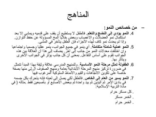 المناهج 
– من خصائص النمو:   
4. النمو يؤدوي إلى النضج والتعلم. فالطفل ل يستطيع أن  يقف على قدميه ويمشي إل بعد 
استكمال نمو العضلت والعصاب وبعض خليا المخ المسؤولة عن حفظ التوازن . 
وإذا لم يحدث نمو كاف لهذه الجزاء فإن  الطفل يتأخر في المشي. 
5. النمو عملية شاملة متكاملة. أي ينمو في جميع الجوانب، ينمو عقليا وجسميا واجتماعيا 
وإن  اختلفت معدلت النمو من جانب إلى آخر. يضاف إلى هذا أن  العلقة بين هذه 
الجوانب تقوم على أساس التفاعل. بمعنى أن  كل جانب يؤثر في الجوانب الخرى 
ويتأثر بها. 
6. الطفولة تمثل مرحلة النمو الساسية. وللمنهج المدرسي علقة وثيقة بهذا المبدأ تتمثل 
في ضرورة تركيز منهج المرحلة البتدائية بعامة ومنهج الصفوف ال,لى منها بصفة 
خاصلة على تكوين التجاهات والقيم والنماط السلوكية المرغوب فيها 
7. النمو يسير من العام إلى الخاص. فالطفل لكي يصل إلى لعبته فإنه يتحرك بكل جسمه 
في بادئ المر ثم اليدين ثم بيد واحدة ثم ببعض الصلابع أو بأصلبعين فقط .مثاله ( في 
مادة التربية السلمية: 
. كل مسكر حرام 
. الخمر مسكر 
. الخمر حرام 
 