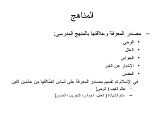 المناهج 
– مصادر المعرفة وعلقتها بالمنهج المدرسي: 
• الوحي 
• العقل 
• الحواس 
• الخبار عن الغير 
• الحدس 
في السلم تم تقسيم مصادر المعرفة على أساس انطلقها من عالمين اثنين 
– عالم الغيب ( الوحي) 
– عالم الشهادة ( العقل، الحواس، التجريب، الحدس) 
 