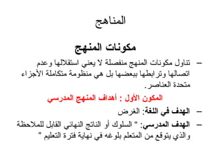 المناهج 
مكونات المنهج 
– تناول مكونات المنهج منفصلة ل يعني استقللها وعدم 
اتصالها وترابطها ببعضها بل هي منظومة متكاملة الجزاء 
متحدة العناصلر. 
المكون الول :   أهداف المنهج المدرسي 
– الهدف في اللغة: الغرض 
– الهدف المدرسي: “ السلوك أو الناتج النهائي القابل للملحظة 
والذي يتوقع من المتعلم بلوغه في نهاية فترة التعليم ” 
 