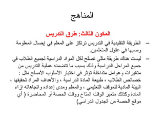المناهج 
المكون الثالث: طرق التدريس 
– الطريقة التقليدية في التدريس ترتكز على المعلم في إيصال المعلومة 
وصبها في عقول المتعلمين. 
– ليست هناك طريقة مثلى تصلح لكل المواد الدراسية لجميع الطلب  في 
جميع المراحظل الدراسية وذلك بسبب ما تتضمنه عملية التدريس من 
متغيرات وعوامل متداخلة تؤثةر في اختيار السلوب  الصلح مثل : 
خصائص الطلب  ، طبيعة المادة) الدراسية ، والهداف المراد تحقيقها ، 
البيئة المادية للموقف التعليمي ، والمعلم ومدى إعداده واتجاهاته إزاء 
المادة) وكذلك متغير الوقت المتاح ووقت الحصة أو المحاضرة) ( أي 
موقع الحصة من الجدول الدراسي) 
 