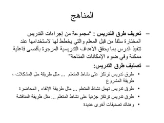 المناهج 
– تعريف طرق التدريس : “مجموعة من إجراءات التدريس 
المختارة) سلفاً  من قبل المعلم والتي يخطط لها لستخدامها عند 
تنفيذ الدرس بما يحقق الهداف التدريسية المرجوة) بأقصى فاعلية 
ممكنة وفي ضوء المكانات المتاحظة” 
– تصنيف طرق التدريس: 
• طرق تدريس ترتكز على نشاط المتعلم ... مثل طريقة حظل المشكلت ، 
طريقة المشروع 
• طرق تدريس تهمل نشاط المتعلم ... مثل طريقة اللقاء , المحاضرة) 
• طرق تدريس ترتكز جزئياً  على نشاط المتعلم ... مثل طريقة المناقشة 
• وهناك تصنيفات أخرى عديدة) 
 
