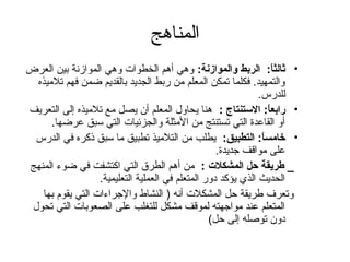 المناهج 
• ثالثاً: : الربط والموازنة: وهي أهم الخطوات وهي الموازنة بين العرض 
والتمهيد. فكلما تمكن المعلم من ربط الجديد بالقديم ضمن فهم تلميذه 
للدرس. 
• رابعاً: : الستنتاج : هنا يحاول المعلم أن يصل مع تلميذه إلى التعريف 
أو القاعدة) التي تستنتج من المثلة والجزئيات التي سبق عرضها. 
• خامساً: : التطبيق: يطلب من التلميذ تطبيق ما سبق ذكره في الدرس 
على مواقف جديدة). 
_ طريقة حل المشكلت : من أهم الطرق التي اكتشفت في ضوء المنهج 
الحديث الذي يؤكد دور المتعلم في العملية التعليمية. 
وتعرف طريقة حظل المشكلت أنه ( النشاط والجراءات التي يقوم بها 
المتعلم عند مواجهته لموقف مشكل للتغلب على الصعوبات التي تحول 
دون توصله إلى حظل) 
 