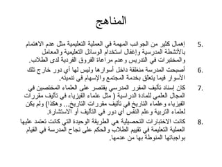 المناهج 
5 إهمال كثير من الجوانب المهمة في العملية التعليمية مثل عدم الهتمام . 
بالنشطة المدرسية وإغفال استخدام الوسائل التعليمية والمعامل 
والمختبرات في التدريس وعدم مراعاة الفروق الفردية لدى الطلب. 
6 أصبحت المدرسة منغلقة داخل أسوارها وليس لها أي دور خارج تلك . 
السوار فيما يتعلق بخدمة المجتمع والسهام في تنميته. 
7 كان إسناد تأليف المقرر المدرسي يقتصر على العلماء المختصين في . 
المجال العلمي للمادة الدراسية ( مثل علماء الفيزياء في تأليف مقررات 
الفيزياء وعلماء التاريخ في تأليف مقررات التاريخ... وهكذا) ولم يكن 
لعلماء التربية وعلم النفس أي دور في التأليف أو الستشارة. 
8 كانت الختبارات التحصيلية هي الطريقة الوحيدة التي كانت تعتمد عليها . 
العملية التعليمة في تقييم الطلب والحكم على نجاح المدرسة في القيام 
بواجتباتها المنوطة بها من عدمها. 
 