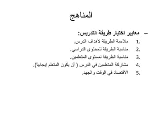 المناهج 
– معايير اختيار طريقة التدريس: 
1 ملءمة الطريقة لهداف الدرس. . 
2 مناسبة الطريقة للمحتوى الدراسي. . 
3 مناسبة الطريقة لمستوى المتعلمين. . 
4 مشاركة المتعلمين في الدرس ( أن يكون المتعلم إيجابياً ). . 
5 القتصاد في الوقت والجهد. . 
 