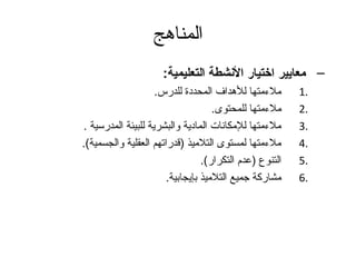 المناهج 
– معايير اختيار النششطة التعليمية: 
1 ملءممتها للهدداف المحددة للدرس. . 
2 ملءممتها للمحتوى. . 
3 ملءممتها للمكانات المادية والبشرية للبيئة المدرسية . . 
4 ملءممتها لمستوى التلميذ (قدراتهم العقلية والجسمية). . 
5 التنوع (عدم التكرار). . 
6 مشاركة جتميع التلميذ بإيجابية. . 
 