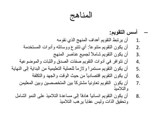 المناهج 
– أسس التقويم: 
1 أن يرتبط التقويم أهدداف المنهج الذي نقومه . 
2 أن يكون التقويم متنوعاً م: أي تتنوع ووسائله وأدوات المستخدمة . 
3 أن يكون التقويم شاملً م لجميع عناصر المنهج . 
4 أن تتوافر في أدوات التقويم صفات الصدق والثبات والموضوعية . 
5 أن يكون التقويم مستمراً م ولزماً م للعملية التعليمية من البداية إلى النهاية . 
6 أن يكون التقويم اقتصادياً م من حيث الوقت والجهد والتكلفة . 
7 أن يكون التقويم تعاونياً م مشتركاً م بين المتخصصين وبين المعليمن . 
والتلميذ 
8 أن يكون التقويم انسانياً م هدادفاً م إلى مساعدة التلميذ على النمو الشامل . 
وتحقيق الذات وليس عقاباً م يرهدب التلميذ 
 