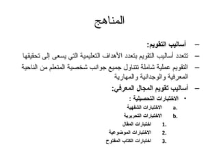 المناهج 
– أساليب التقويم: 
– تتعدد أساليب التقويم بتعدد الهدداف التعليمية التي يسعى إلى تحقيقها 
– التقويم عملية شاملة تتناول جتميع جتوانب شخصية المتعلم من الناحية 
المعرفية والوجتدانية والمهارية 
– أساليب تقويم المجال المعرفي: 
• الختبارات التحصيلية : 
الختبارات الشفهية a. 
الختبارات التحريرية b. 
1 اختبارات المقال . 
2 الختبارات الموضوعية . 
3 اختبارات الكتاب المفتوح . 
 