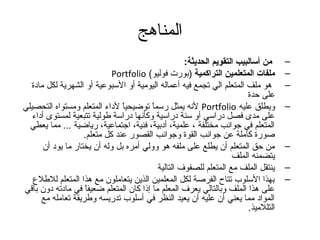 المناهج 
– من أسالبيب التقويم الحديثة: 
Portfolio ( – ملفات المتعلمين التراكمية (بورت فوليو 
– هدو ملف المتعلم الي تجمع فيه أعماله اليومية أو السبوعية أو الشهرية لكل مادة 
على حدة 
لنه يمثل رسماً م توضيحياً م لداءم المتعلم ومستواه التحصيلي Portfolio – ويطلق عليه 
على مدى فصل دراسي أو سنة دراسية وكأنها دراسة طولية تتبعية لمستوى أداءم 
المتعلم في جتوانب مختلفة ، علمية، أدبية، فنية، اجتتماعية، رياضية ... مما يعطي 
صورة كاملة عن جتوانب القوة وجتوانب القصور عند كل متعلم. 
– من حق المتعلم أن يطلع على ملفه هدو وولي أمره بل وله أن يختار ما يود أن 
يتضمنه الملف 
– ينتقل الملف مع المتعلم للصفوف التالية 
– بهذا السلوب. تتاح الفرصة لكل المعلمين الذين يتعاملون مع هدذا المتعلم للطلع 
على هدذا الملف وبالتالي يعرف المعلم ما إذا كان المتعلم ضعيفاً م في مادته دون باقي 
المواد مما يعني أن عليه أن يعيد النظر في أسلوب. تدريسه وطريقة تعامله مع 
التللميذ. 
 