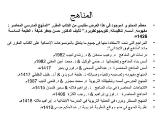 المناهج 
• معظم المحتوى الموجود في هذا العرض مقتبس من الكتاب المقرر “المنهج المدرسي المعاصر : 
مفهومه. أسسه. تنظيماته. تقويمهوتطويره.” تأليف الدكتور حسن جعفر خليفة ، الطبعة السادسة 
1426 هـ 
• المراجتع التي تمت الستفادة منها في جتميع ما يتعلق بالموضوعات الضافية على الكتاب. المقرر في 
مادة "مناهدج فوق البتدائي": 
• دراسات في المناهدج د. وهديب سمعان & د. رشدي لبيب 1982 م 
• أسس بناءم المناهدج وتنظيماتها د. حلمي الوكيل & د. محمد أمين المفتي 1982 م 
• أسس المناهدج المعاصرة د. عبدالحي السبحي & د. فوزي بنجر 1417 هدـ 
• المنهاج مفهومه وتصميمه وتنفيذه وصيانته د. خليفة السويدي & أ.د. خليل الخليلي 1417 هدـ 
• المنهج المدرسي أسسه وتطبيقاته التربوية د. محمد مجاور & د. فتحي الديب 1987 م 
• التجاهدات المعاصرة في بناءم المناهدج د. إبراهديم فلته & سمير فلمبان 1415 هدـ 
• المناهدج المعاصرة د. فوزي إبراهديم & د. رجتب الكلزة 1406 هدـ 
• المنهج المستتر ودوره في العملية التربوية في المدرسة البتدائية د. إبراهديم فلته 1418 هدـ 
• نظرية المنهج في ضوءم واقع النظرية التربوية د. عبدالحكيم موسى 1418 هدـ 
 