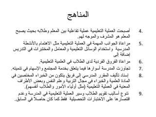 المناهج 
4 أصبحت العملية التعليمية عملية تفاعلية بين المعلم وطلبه بحيث يصبح . 
المعلم هو المشرف والموجته لهم. 
5 مراعاة الجوانب المهمة في العملية التعليمية مثل الهتمام بالنشطة . 
المدرسية واستخدام الوسائل التعليمية والمعامل والمختبرات في التدريس 
إضافة إلى 
6 مراعاة الفروق الفردية لدى الطلب في العلمية التعليمية. . 
7 تجاوزت المدرسة أسوارها فيما يتعلق بخدمة المجتمع والسهام في تنميته. . 
8 إسناد تأليف المقرر المدرسي إلى فريق يتكون من الخبراء المختصين في . 
المادة العلمية والخبراء في مجال التربية وعلم النفس وبعض الطراف 
المعنية في العملية التعليمية (مثل أولياء المور والطلب أنفسهم). 
9 تنوع أساليب تقويم الطلب وسير العملية التعليمية في المدرسة وعدم . 
اقتصارها على الختبارات التحصيلية فقط كما كان حاصلً  في السابق. 
 