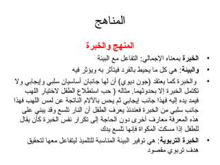 المناهج 
المنهج والخبرة 
• الخبرة بمعناه الجتمالي: التفاعل مع البيئة 
• والبيئة: هي كل ما يحيط بالفرد فيتأثر به ويؤثر فيه 
• والخبرة كما يعتقد (جتون ديوي) أن لها جتانبان أساسيان سلبي وإيجابي ول 
تكتمل الخبرة إل بحدوثهما. مثاله ( حب استطلع الطفل لختيار اللهب 
فيمد يده إليه فهذا جتانب إيجابي ثم يحس باللم الناتجة عن لمس اللهب فهذا 
جتانب سلبي من الخبرة فعندئذ يعرف الطفل أن النار تلسع وقد يبني على 
هذه المعرفة معارف أخرى دون الحاجتة إلى تكرار نفس الخبرة كأن يقال 
للطفل إذا مسكت المكواة فإنها تلسع يدك 
• الخبرة التربوية: هي توفير البيئة المناسبة للتلميذ ليتفاعل معها لتحقيق 
هدف تربوي مقصود 
 