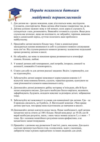 Поради психолога батькам 
майбутніх першокласників 
1. Для дитини ви - зразок мовлення, адже діти вчаться мови, наслідуючи. 
Слухаючи, спостерігаючи. Ваша дитина обов’язково говоритиме так, як ви. 
2. Дитина успішно засвоює мову в той момент, коли дорослі слухають її, 
спілкуються з нею, розмовляють. Виявляйте готовність слухати. Якщо роль 
слухача вас втомлює, якщо ви поспішаєте, не забувайте: терпіння, виявлене 
вами в дошкільний період, суттєво полегшить ваші проблеми в 
майбутньому. 
3. Приділяйте дитині якомога більше часу. Саме в дошкільні роки 
закладаються основи впевненості в собі та успішного мовного спілкування 
поза сім’єю. Від ступеня раннього мовного розвитку залежатиме подальший 
процес розвитку дитини в школі. 
4. Не забувайте, що мова та мовлення краще розвиваються в атмосфері 
спокою, безпеки, любові. 
5. У кожної дитини свій темперамент, свої потреби, інтереси, симпатії та 
антипатії, поважайте її неповторність. 
6. Ставте для себе та для дитини реальні завдання. Ведіть і спрямовуйте, але 
не підштовхуйте. 
7. Забезпечуйте дитині широкі можливості користування кожним із 5 
відчуттів: вона повинна бачити, слухати, торкатися руками, куштувати на 
смак різноманітні елементи навколишнього світу. 
8. Допомагайте дитині розвивати дрібну моторику м’язів руки, аби їй було 
легше опанувати письмо. Для цього необхідно багато вирізати, малювати, 
зафарбовувати, будувати, складати невеликі за розміром деталі, зображення 
тощо. 
9. Забезпечуйте всі можливості та умови для повноцінної гри дитини. Гра – це 
її провідна діяльність, це її робота. Л. Виготський зазначав: «Чим краще 
дитина грається, тим краще вона підготовлена до навчання в школі». 
10.Допомагайте дитині осягнути склад числа. Немає необхідності, щоб дитина 
механічно могла лічити до 100 і більше. Нехай вона рахує до 10-20, але їй 
вкрай необхідно розуміти, знати, з яких чисел можна скласти 5, а з яких – 7 
тощо. Це є основою понятійного розуміння основ арифметики, а не 
механічного запам’ятовування. 
11.Працюйте з дитиною над розвитком її пам’яті, уваги, мислення. Для цього 
сьогодні пропонується багато ігор, головоломок, задач у малюнках, 
лабіринтів тощо в різних періодичних та інших виданнях для дітей. 
 