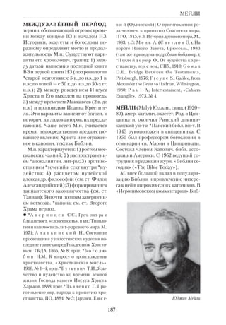 173 
МАЛЫЙ АПОКАЛИПСИС 
пророков: Осии, Иоиля, Амоса, Авдия, 
Ионы, Михея, Наума, Аввакума, Со 
фонии, Аггея, Захарии, Малахии. Об 
щее название сборника М. п. опреде 
ляется малым размером входящих в 
состав его книг в сравнении со сбор 
ником *Великих пророков. Как отме 
чает *Покровский, книги сборника 
«распределены не по порядку време 
ни их происхождения». Наиболее ран 
ней принято считать Кн. прор. Амоса 
(8 в. до н.э.), а самыми поздними час 
тями сборника — Кн. прор. Малахии 
(5 в. до н.э.) и 2й раздел Кн. прор. За 
харии (4 в. до н.э.). Завершение сбор 
ника произошло не позже 200 до н.э., 
поскольку двенадцать пророков упо 
минаются в Сир (49:12). 
 *К а з а н с к и й П.И., Об историч. зна 
чении книг малых пророков, ПТО, 1872, 
ч. 25; Обозрение XII Малых пророков, со 
ставленное по руководству св. отцов Афа 
насия и Кирилла Александрийских и 
блж.Феодорита Киррского, ХЧ, 1843, № 4; 
*П а л л а д и й (Пьянков), Толкование на 
кн. св. пророков, Вятка, 1872–76, вып.1–6; 
Р у ж е м о н д Ф., Краткое обозрение две 
надцати последних пророч. книг ВЗ, пер. с 
франц., СПб., 1880; [*Ю н г е р о в П.] Кни 
ги XII Малых пророков, Каз., 1913; см. так 
же ст. Пророческие книги и отд. ст. о кни 
гах, входящих в сб. М. п. 
МАЛЫЙ АПОКАЛИПСИС, или 
СИНОПТИЧЕСКИЙ АПОКАЛИП 
СИС, условное название тех разделов 
*синоптических Евангелий, где пере 
дается эсхатологич. речь Христа Спа 
сителя, произнесенная на горе Елеон 
ской (Мф 24; Мк 13; Лк 21:536). По 
стилю М. А. отличается от др. частей 
Евангелия, что обусловлено использо 
ванием в нем образов и символов вет 
хозав. апокалиптики и *эсхатологии. 
Как отмечают мн. толкователи, еванге 
листы, особенно ев. Марк, при переда 
че слов Христа еще недостаточно чет 
ко видели различие между концом вет 
хозав. эпохи и событиями, крые долж 
ны предварять *Парусию. Однако они 
сохранили пророчество Христа о том, 
что конец истории наступит не ранее, 
чем Евангелие будет проповедано «во 
свидетельство всем народам». Предпо 
лагается, что М. А. входил в число древ 
нейших *логий (см. ст. Квелле). 
Некрые экзегеты 19–20 вв. пыта 
лись на основе М. А. установить даты 
составления синоптич. Евангелий. Не 
веря, что Христос мог предвидеть бу 
дущее, они считали, что пророчество о 
падении Иерусалима указывает на 
время после 70 г. Но, допустив эту ап 
риорную т. зр., придется отодвинуть 
датировку всех пророков *допленного 
периода к 6 в. до н.э., т. к. они предре 
кали изгнание, а Апокалипсис Иоан 
на — к 5 в. н.э., поскольку в нем сказа 
но о гибели «Вавилона» (Римской им 
перии). Следует отметить, что 
пророчество Христово, заключенное в 
М. А., не имеет конкретноисторич. ха 
рактера, а выдержано в общих чертах 
библ. апокалиптики («войны и военные 
слухи», ср. Дан 11:4045; «мерзость за 
пустения» на святом месте, ср. Дан 9:27; 
землетрясения, ср. Ис 29:6). В М.А. от 
сутствуют подробности войны 66–70, 
известные по книгам *Иосифа Флавия 
(междоусобная борьба защитников го 
рода, массовые распятия повстанцев, 
пожар Храма и т. д.). Гонения на уче 
ников Христа со стороны иудейских 
властей, описанные в М. А., имели ме 
сто гл. обр. до 66 г. Что же касается 
*лжемессий и лжепророков, то они по 
являлись и до и после 70 г., так что 
ссылка на них не может служить хро 
нологич. критерием. 
То, что в М. А. евангелисты недоста 
точно ясно дифференцировали гибель 
Храма и Парусию, свидетельствует 
именно об ожидании обоих событий в 
будущем. Сам факт веры в скорый ко 
 