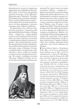 198 
«МЕТЬЮСОВА БИБЛИЯ» 
НЗ» («A Textual Commentary on the 
Greek New Testament», L.–N.Y., 1971) 
и исследование по древним переводам 
НЗ «Ранние версии Нового Завета, их 
происхождение, передача и недостат 
ки» («The Early Versions of the New 
Testament, their Origin, Transmission 
and Limitations», Oxf., (USA), 1977). 
 The Saturday and Sunday Lessons from 
Luke in the Greek Gospel Lectionary, Chi., 
1944; Lexical Aids for Students of New 
Testament Greek, Princeton, 1944; Annotated 
Bibliography of the Textual Criticism of the 
New Testament, Copenhagen, 1955; Index to 
Periodical Literature on the Apostle Paul, 
Grand Rapids (Mich.), 1960; Chapters in the 
History of New Testament Textual Criticism, 
Grand Rapids (Mich.), 1963. 
 RGG, Bd.7, S.160. 
«МЕТЬЮСОВА БИБЛИЯ» — 
см. Роджерс Дж. 
МЕФОДИЙ, св. равноап. — см. Ки 
рилл и Мефодий. 
МЕФОДИЙ (	ϑ), сщмч. (ум. 
ок. 311), грекоязыч. отец Церкви дони 
кейского периода. О жизни его извест 
но очень мало (*Евсевий Кесарийский 
о нем не упоминает). По одним сведе 
ниям, он был еп. Олимпии (М. Азия), а 
по другим — македонского г. Филиппы. 
Из трудов М. явствует, что он был че 
ловеком широко образованным. Он вел 
полемику с еретиками и язычниками 
(написал книгу «Против *Порфирия»). 
Блж.*Иероним отмечает его «блиста 
тельное красноречие». По его словам, 
М. принял мученическую смерть при 
имп. Деции или Диоклетиане. Среди 
экзегетич. сочинений М. известны: тол 
кования на Кн.Бытия и Песнь Песней 
(не сохранились), «О различении яств 
и о телице, упоминаемой в Кн. Левит», 
«О проказе», «О пиявице, о которой го 
ворится в Кн. Притчей, и о словах «Не 
беса проповедуют славу Божию»», «О 
воскресении». Хотя М. выступал про 
тив взглядов *Оригена, он так же, как 
александрийский учитель, отдавал 
предпочтение иносказательному по 
ниманию Библии. «Слова пророков, — 
писал он, — понимаемые буквально, пред 
ставляются как бы сухими, не имеющи 
ми смысла, а понимаемые с мудростью — 
доброплодными» («О проказе», 4,6). 
С помощью *прообразов и *аллего 
рий М. стремился утвердить *единст 
во Библии, ибо, как он выражается, 
иносказание «снимает покрывало бу 
квы» и позволяет видеть «неприкро 
венную истину». Обряды ВЗ были, по 
М., образными предуказаниями на 
тайны НЗ. Главная цель толкователя 
ВЗ — отыскать в нем связь с НЗ и та 
ким образом опровергнуть «многобез 
законного Маркиона». При всей 
склонности М. к аллегориям «основ 
ная линия его экзегетики остается ти 
пологической» (еп.*Михаил Чуб). 
Книги Свящ. Писания, цитируемые 
М., соответствуют объему *канона, 
крый известен по свидетельству Ев 
севия Кесарийского. Отмечено, что в 
трудах М. встречается ряд *аграф, 
напр.: «Тот, кто не прошел через иску 
шения, не пригоден для Бога». 
 M i g n e. PG, t.18; в рус. пер.: Св.Мефо 
дий, епископ и мученик, Отец Церкви III 
века. Полн. собр. его творений, СПб., 1877 
(пер.*Ловягина, сделанный с греч. текста, 
менее полного, чем тот, что сохранился в 
слав. переводе); Извлечение из слав. сбор 
ника творений св. сщмч. Мефодия, БТ, 
1961, сб. 2; О свободе воли, БТ, 1964, сб. 3. 
 Архиеп.*М и х а и л (Чуб), Аграфы в тво 
рениях св. сщмч. М., ЖМП, 1954, № 6; е г о 
ж е, Св.свщм. М. и его богословие, БТ, 1973, 
сб.10–11; е г о ж е, К вопросу об источни 
ках богословия св. свщм. М. Свящ. Пи 
сание в творениях св. М., БТ, 1975, сб.14; 
е г о ж е, Предание Церкви в богословии 
св. М., БТ, 1975, сб.14; е г о ж е, Греч. фи 
 