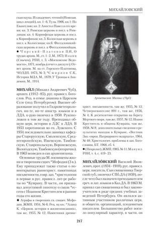 199 
МЕФОДИЙ 
лософия и литра в творениях св. М., там 
же; проч. библиогр. указана в приведенных 
трудах архиеп.Михаила; см. также библи 
огр. к ст.Святоотеч. экзегеза. 
МЕФОДИЙ (Михаил Матвеевич Ве 
ликанов), еп. (1852–1914), рус. пра 
восл. церк. писатель и филолог. Род. в 
Саратове. Окончил с отличием истори 
кофилологич. факт Моск. унта 
(1879), после чего работал педагогом 
рус. яз. в моск. учебных заведениях и в 
нижегородской гимназии. В 1890 М. 
составил курс рус. грамматики. В 1891 
поступил в СПб.ДА, где через три ме 
сяца принял монашество. По оконча 
нии академии (1895) его назначили 
ректором СПб.ДС с возведением в сан 
архимандрита. М. был редактором 
«Духовного вестника», синодальным 
ризничим, духовным цензором, на 
стоятелем СпасоПреображенского 
мря, членом орфографич. комиссии 
при Академии наук. 
К области библиологии относится 
труд М. «Об именах Божиих» (СПб., 
1896), текстологич. исследование 
«Старопечатная, второй половины 
XVI столетия, Псалтирь в слогоударе 
ниях ее глагольных форм» (Варшава, 
1908) и статьи о Кн. прор. Даниила. В 
1909 хиротонисан во еп.Сарапульско 
го, викария Вятской епархии. 
 Помнил ли Навуходоносор свой первый 
сон?, ХЧ, 1895, № 9–10; К вопросу о под 
линности XIV главы Кн. св. прор. Дании 
ла, там же, 1897, № 10. 
 М а н у и л. РПИ, т. 4, с. 335–37; (Некро 
лог), «Историч. Вестник», 1914, № 3; РП, 
1909, № 19; «Странник», 1909, № 4. 
МЕФОДИЙ (Михаил Алексеевич 
Смирнов), архиеп. (1761–1815), рус. 
правосл. историк Церкви, филолог, пе 
реводчик Свящ. Писания, член Свят. 
Синода. Окончил московскую Славя 
ногреколатинскую академию, где 
впоследствии был ректором. Митр. 
*Платон называл его «умом проница 
тельным и ученым», и он действитель 
но был одним из образованнейших лю 
дей той эпохи. Ему принадлежит пер 
вая в России «История Церкви», 
написанная им на лат. языке («Liber 
historicus», М., 1805). М. был хирото 
нисан во еп. Воронежского и занимал 
последовательно кафедры Тульскую, 
Тверскую и Псковскую. 
Архиепископ Мефодий (Смирнов) 
Епископ Мефодий (Великанов), 
 