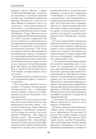31 
КАРЛШТАДТ (Karlstadt) Андреас 
Рудольф (наст. фамилия Б о д е н ш 
т а й н) (ок. 1480–1541), нем. протес 
тантский богослов и реформатор. По 
лучив образование в Эрфурте, К. с 
1502 преподавал философию в 
Виттенбергском унте, где стал 
профессором богословия. В этом же го 
ду возведен в сан архидиакона, но, ув 
леченный проповедью *Лютера, пре 
вратился в фанатичного протестанта. 
Результатом его пропаганды явились 
грубые иконоборческие эксцессы, по 
сле чего в 1524 К. был изгнан из Сак 
сонии. Постепенно К. отошел от Лю 
тера, примкнув на время к более ради 
кальным вождям Реформации. В 1534 
занял кафедру богословия в Базеле. 
Ему казалось, что Лютер делал слиш 
ком много уступок католичеству (в 
частн., К. рассматривал Евхаристию 
как простой символ). 
До разрыва с Лютером К. считался 
одним из лучших экзегетов среди его 
приверженцев. В 1520 он издал кн. «Ка 
нонические Писания» («De canonis 
scripturis», Wittenb.), в крой изложил 
свои взгляды на Библию. К. доказывал, 
что Моисей не мог написать все *Пя 
тикнижие, что *Исторические книги 
ВЗ, включая Езд, написаны после Пле 
на. Но при этом он полагал, что вопрос 
о *каноне не связан с *атрибуцией книг. 
По его мнению, каноничность библ. пи 
саний еще требует уточнения, т.к. 
взгляды, восходящие к блж.*Августи 
ну и блж.*Иерониму, противоречивы: 
первый принимал Александрийский 
канон, а второй — Ямнийский. К. пред 
ложил концепцию 3 степеней *бого 
вдохновенности: 1я, высшая степень, 
относится к Пятикнижию (кем бы оно 
ни было написано), Четвероевангелию 
и Деян; 2я, средняя, — к Пророкам и 
15 Посланиям, а 3я — к *Учительным 
книгам и спорным книгам НЗ. В отли 
чие от Лютера К. не отвергал Иак. 
КАРМИНЬЯК 
Андреас Рудольф Карлштадт 
 Karlstadts Schriften aus den Jahren 1523– 
25, Bd.1–2, Halle, 1952. 
 Г е й с с е р Л., История реформации, 
М., 1882; Л е б е д е в Н., Мартин Лютер и 
АндрейРудольф К., ЧОЛДП, 1882, № 9; 
ПБЭ, т. 8, с. 644–45; B a r g e H., Andreas 
Bodenstein von Karlstadt, Bd.1–2; Lpz., 
1905, *K r a u s. S. 25–7; S i d e r R.J., 
Andreas Bodenstein von Karlstadt. The 
Development of His Thought 1517–1525, 
Leiden, 1974. 
КАРМИНЬЯК (Carmignac) Жан, 
свящ. (р.1914), франц. католич. кумра 
новед и библеист. Род. в Париже; церк. 
образование получил в школе СенДие 
в Риме. Рукоположен в 1937. С 1939 
преподавал Свящ.Писание в ДС Сен 
Дие. В 50х гг. работал в Иерусалиме, 
изучая рукописи Мертвого моря. С 
1967 по 1980 профессор Католич. ин 
та в Париже. 
К. один из видных участников мно 
готомного франц. перевода текстов 
*Кумрана (1958–63), основатель журн. 
«Кумранское обозрение» («Revue 
de Qumrn»). Для исагогич. курса 
 