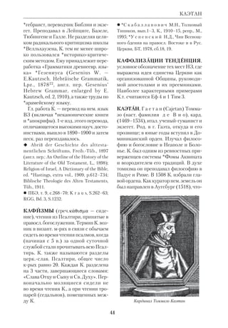 38 
дворе готского короля Теодориха 
обеспечило К. блестящую карьеру. Он 
занимал должности министра, сенато 
ра и префекта. В своей обществ.по 
литич. деятельности К. пытался со 
действовать организации готского го 
сударства по римскому образцу. 
После захвата Рима войсками визант. 
имп. Юстиниана К. принял монаше 
ство и основал мрь в своем имении 
на юге Италии. Там он провел послед 
ние 25 лет жизни. 
Одной из важнейших заслуг К. бы 
ло сохранение им для ср.век. Европы 
элементов антич. науки и литры, свя 
тоотеческого богословия и герменев 
тики. В обширном толковании на 
Псалтирь и в «Руководстве к изуче 
нию божественной и светской литера 
туры» («Institutiones divinarum et 
saccularium litterarum») К. опирался 
гл. обр. на лат. отцов. Основной осо 
бенностью его трудов является их 
обобщающий характер. «Руковод 
ство» содержало многочисл. исагоги 
ческие сведения о *каноне, экзегетике, 
библ. «видах речи» (species dictionis), 
а также рекомендации монахампере 
писчикам, как делать копии свящ. 
книг, исправлять погрешности и т.д. К. 
показал, что в Библии наличествуют 
лит. приемы и лит. *жанры, сходные с 
теми, что известны и у антич. авторов. 
Поэтому К. принято считать одним из 
основоположников *литературной 
критики библейской. 
 M i g n e. PL, t.69–70; в рус. пер.: Посла 
ния, в кн.: С т а с ю л е в и ч М.М., История 
средних веков в ее писателях и исследова 
ниях новейших ученых, т.1, СПб., 1913. 
 Г о л е н и щ е в  К у т у з о в И.Н., Ср.век. 
лат. литература Италии, М., 1972; И в а н о в 
К.А., Ср.век. монастырь и его обитатели, 
Пг., 19154; ПБЭ, т. 9, с.115–17; У к о л о в а 
В.И., Античное наследие и культура Сред 
невековья, М., 1989; M u r p h y F.X., 
Cassiodorus, NCE, v. 3. 
КАССУТО(Cassuto) Умберто (1883– 
1951), итал. экзегет, раввин. Род. во 
Флоренции, где окончил унт по 
факту философии и филологии. Был 
профессором экзегетики раввинского 
колледжа (Италия) и Флорентийско 
го унта. В 1939 стал профессором 
Иерусалимского унта. Автор толкова 
ний на Кн.Бытия (1944–49) и Кн.Ис 
хода (1942) на *иврите. 
В работе «Документарная гипотеза» 
(«The Documentary Hypothesis and 
the Composition of the Pentateuch», 
Jerusalem, 1941, на иврите и на англ.) 
выступил с острой критикой теории 
о предполагаемых *источниках *Пя 
тикнижия. По его мнению, критерий, 
выдвинутый еще в 18 в. *Астрюком 
(употребление различных *имен 
Божьих), не может быть использован 
КАССУТО 
Флавий Магн Кассиодор. 
Немецкая миниатюра. 12 в. Кельн 
 