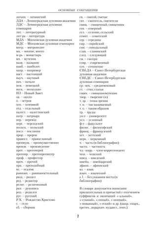 ОСНОВНЫЕ СОКРАЩЕНИЯ 
6 
гл. – глава, главный 
гл. обр. – главным образом 
голл. – голландский 
греч. – греческий 
груз. – грузинский 
губ. – губерния 
ДА – Духовная академия 
дат. – датский 
диак. – диакон 
дисс. – диссертация 
др. – другой 
др. - древне… 
ДС – Духовная семинария 
ев. – евангелист 
Ев. – Евангелие 
евр. – еврейский 
европ. – европейский 
егип. – египетский 
ед. ч. – единственное число 
еп. – епископ 
епарх. – епархиальный 
журн. – журнал 
зап. – западный, записки 
иером. – иеромонах 
издво – издательство 
изд. – издание, издатель 
израил. – израильский 
илл. – иллюстрации 
имп. – император 
инд. – индийский 
иностр. – иностранный 
инт – институт 
ирл. – ирландский 
исп. – испанский 
итал. – итальянский 
иран. – иранский 
итал. – итальянский 
Каз.ДА – Казанская духовная академия 
Каз.ДС – Казанская духовная семинария 
кард. – кардинал 
КДА – Киевская духовная академия 
КДС – Киевская духовная семинария 
кит. – китайский 
к. л. – какойлибо 
к. н. – какойнибудь 
кн. – книга, князь (при имени) 
коммент. – комментарий 
кон. – конец (в датах) 
копт. – коптский 
крый – который 
лат. – латинский 
1 Кор – Первое Послание к Коринфянам 
2 Кор – Второе Послание к Коринфянам 
Лк – Евангелие от Луки 
Мк – Евангелие от Марка 
Мф – Евангелие от Матфея 
Откр – Откровение святого Иоанна 
Богослова (Апокалипсис) 
1 Петр – Первое Послание Петра 
2 Петр – Второе Послание Петра 
Рим – Послание к Римлянам 
1 Тим – Первое Послание к Тимофею 
2 Тим – Второе Послание к Тимофею 
Тит – Послание к Титу 
1 Фес – Первое Послание к 
Фессалоникийцам (Солунянам) 
2 Фес – Второе Послание к 
Фессалоникийцам (Солунянам) 
Флм – Послание к Филимону 
Флп – Послание к Филиппийцам 
Прочие сокращения 
австр. – австрийский 
амер. – американский 
англ. – английский 
антич. – античный 
ап. – апостол, апостолы 
араб. – арабский 
арам. – арамейский 
арм. – армянский 
архиеп. – архиепископ 
архим. – архимандрит 
ассир. – ассирийский 
б. г. – без года 
белорус. – белорусский 
бельг. – бельгийский 
бка – библиотека 
библиогр. – библиография, 
библиографический 
блж. – блаженный 
богосл. – богословский 
болг. – болгарский 
букв. – буквально 
б. ч. – большая часть, большей частью 
в., вв. – век, века 
ВЗ – Ветхий Завет 
вмч. – великомученик 
вост. – восточный 
в т. ч. – в том числе 
г. – город 
гг. – годы 
 