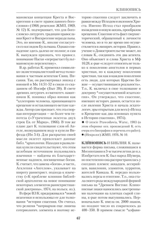КЛИМЕНТ АЛЕКСАНДРИЙСКИЙ 
63 
вост. языки. С 1867 находился в Иеру 
салиме в качестве переводчика Мини 
стерства иностр. дел. В 1869 ему удалось 
скопировать текст стелы моавитского 
царя Меши (9 в. до н.э.), края проли 
вала свет на сообщения Кн. Царств. 
Стела была разбита арабами, и К.Г. 
позднее восстановил ее по обломкам 
(ныне находится в Лувре). В 1871 он на 
шел камень с надписью, запрещающей 
язычникам вступать во внутренние 
дворы Иерусалимского храма. К.Г. 
также обнаружил канал, проведенный 
царем Езекией, и надпись того време 
ни (см. ст. Археология библейская). 
 *Х в о л ь с о н Д.А., Новооткрытый па 
мятник моавитского царя Меши, совре 
менника иудейского царя Иосафата, ХЧ, 
1870, № 7; *Т р о и ц к и й И.Г., Силоам 
ская надпись, ХЧ, 1887, № 7–8; Enc.Kat., 
t. 3, s. 510. 
КЛИМЕНТ АЛЕКСАНДРИЙСКИЙ 
(
’
), Тит Флавий, 
пресвитер (ок.150–ок. 215), греч. Учи 
тель Церкви, один из выдающихся 
представителей *александрийской 
школы. Род. в языч. семье, вероятно, в 
Афинах. О времени и обстоятельствах 
его обращения ничего неизвестно. Уже 
будучи христианином, Климент мно 
го путешествовал, как было тогда при 
нято среди философов (он побывал в 
Италии, Сирии и *Палестине). Обос 
новавшись в Египте, он сблизился с 
Пантеном, руководителем александ 
рийской катехизич. школы, а когда тот 
отправился миссионером в Индию, 
стал его преемником (ок. 200). В это 
время К. А. принял сан пресвитера. В 
период гонения Септимия Севера он 
покинул Александрию, а затем жил в 
М. Азии у своего ученика Александра 
(впоследствии еп. Иерусалимского). 
Из экзегетич. трудов К. А. сохрани 
лось небольшое произведение «Какой 
богач спасется?», крое представляет 
Пресвитер Климент Александрийский. 
Мозаика из церкви св. Софии Киевской. 11 в. 
собой гомилетич. комментарий к исто 
рии богатого юноши (Мк 10:1731). В 
нем К. А. развивает мысль, что не само 
богатство является причиной гибели 
души, а привязанность к нему; упот 
ребляемое во благо, оно может слу 
жить ко спасению. 
В своей трилогии «Увещание к элли 
нам» ( !
 !
 #
), 
«Педагог» ( 	
), «Строматы» 
($%
 – «Узорчатые ковры»), 
К. А. создал опыт апологии христиан 
ства, обращенной к образованным 
язычникам. Богатство содержания три 
логии и ее художеств.филос. форма 
ставят К. А., по словам *Юлихера, в ряд 
«величайших греческих прозаиков». Во 
многом К. А. опирался на *Филона 
Александрийского; напр., он принимал 
его теорию о том, что греч. философы 
заимствовали многие свои идеи у библ. 
пророков. Такая т. зр. позволила хри 
стианам находить ценное в антич. мыс 
ли и культуре. К. А. высоко ставил роль 
разума в осмыслении веры и полемизи 
ровал с теми, кто, прикрываясь благо 
честием, проповедует невежество. 
 