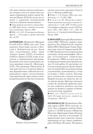 ), края со 
держит много библ. данных. 
«В “Очерках”, — пишет Евсевий, — 
он, коротко говоря, дает сжатый пере 
сказ всего Нового Завета, используя 
и книги оспариваемые: Послание 
Иуды и прочие Соборные Послания, 
Послание Варнавы и Откровение, 
приписываемое Петру. Послание к 
Евреям он считает Павловым и гово 
рит, что написано оно было для евре 
ев и поеврейски, а Лука старательно 
перевел его для эллинов. Вот почему 
одинаковый стиль этого Послания и 
в Деяниях. Что в заглавии его не сто 
ит “Павел апостол”, это понятно: об 
ращаясь к евреям, относившимся к не 
му предвзято и с подозрением, разум 
но было не отталкивать их сразу 
своим именем; несколько ниже он 
[Климент] добавляет: “Как сказал 
блаженный пресвитер: Господь, Апо 
стол Вседержителя, был послан к ев 
реям, а Павел, как посланный к языч 
никам, по скромности и не называл се 
бя апостолом евреев, не смея равняться 
с Господом, а также и потому, что По 
слание к Евреям только добавка к его 
деятельности, ибо он был проповедни 
ком и апостолом язычников”». В этих 
же книгах Климент приводит преда 
ния древних пресвитеров о возникно 
вении Евангелий: «Первыми написаны 
Евангелия, где есть родословные. 
Евангелие от Марка возникло при та 
ких обстоятельствах: Петр, будучи в 
Риме и проповедуя Христово учение, 
излагал, исполнившись Духа, то, что 
содержится в Евангелии. Слушавшие 
— а их было много — убедили Марка, 
как давнего Петрова спутника, пом 
нившего все, что тот говорил, записать 
его слова. Марк так и сделал и вручил 
это Евангелие просившим. Петр, узнав 
об этом, не запретил Марку, но и не по 
ощрил его. Иоанн, последний, видя, 
что те Евангелия возвещают земные 
дела Христа, написал, побуждаемый 
учениками и вдохновленный Духом, 
Евангелие духовное» (Евсевий, Церк. 
история VI,14). 
Очень важным является свидетель 
ство К. А. о еврейском Ев. от Матфея, 
крое Пантен нашел у индийских хри 
стиан (там же, V,10). Использование 
К. А. в качестве «писаний» апокрифич. 
книг (*Дидахе, *Варнавы послание, 
Проповедь Петра, Ев.Матфия, «Пас 
тырь» Гермы и др.) указывает, что в его 
время новозав. *канон находился еще 
в стадии формирования. 
Как типичный представитель алек 
сандрийской школы, К. А. не ограни 
чивался разъяснением библ. *антропо 
морфизмов, а настаивал на отыскании 
в свящ. книгах «таинственного смыс 
ла». С этой целью он даже прибегал к 
пифагорейской числовой символике. 
При этом К. А. доказывал, что толко 
вание Библии требует как чистоты 
духа, так и просвещенного разума, ус 
воившего философию, диалектику и 
естеств. науки. «Смысл многих проро 
ческих и учительных книг Духом, в 
них действовавшим, — пишет он, — вы 
ражен прикровенно, потому что не у 
всех слух одинаково развит для пони 
мания смысла тех речений. Истолко 
вание таких мест Писания без помощи 
светских наук невозможно» (Строма 
ты,I,9). Он сам использовал данные 
грекоримской историографии при 
уточнении библ. *хронологии (там же, 
I,21). Для истории первохрист. литры 
книги К. А. ценны и тем, что приводят 
много выдержек из утерянных *гно 
стич. писаний. 
КЛИМЕНТ АЛЕКСАНДРИЙСКИЙ 
 