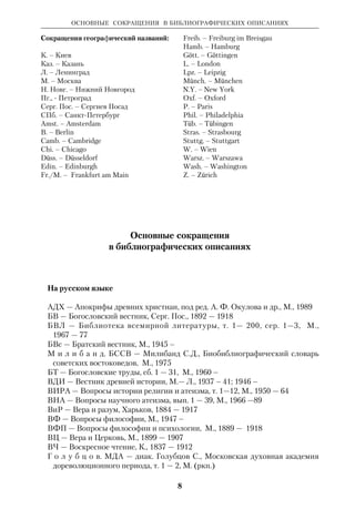 ОСНОВНЫЕ СОКРАЩЕНИЯ 
7 
латыш. – латышский 
ЛДА – Ленинградская духовная академия 
ЛДС – Ленинградская духовная 
семинария 
лит. – литературный 
литра – литература 
МДА – Московская духовная академия 
МДС – Московская духовная семинария 
митр. – митрополит 
мн. – многие, много 
мрь – монастырь 
мч. – мученик 
назв. – название 
наиб. – наиболее 
напр. – например 
наст. – настоящий 
науч. – научный 
нач. – начало 
нем. – немецкий 
неск. – несколько 
НЗ – Новый Завет 
ок. – около 
о. – остров 
осн. – основной 
отд. – отдельный 
палест. – палестинский 
патр. – патриарх 
пер. – перевод 
перс. – персидский 
польск. – польский 
посл. – послания 
прор. – пророк 
правосл. – православный 
преимущ. – преимущественно 
произв. – произведение 
прот. – протоиерей 
протопр. – протопресвитер 
проф. – профессор 
проч. – прочий 
прп. – преподобный 
пс. – псалом 
равноап. – равноапостольный 
разд. – раздел 
ред. – редактор 
религ. – религиозный 
ркп. – рукопись 
род. – родился 
рус. – русский 
Р.Х. – Рождество Христово 
с. – село 
сб. – сборник 
св. – святой, святые 
свт. – святитель, святители 
свящ. – священный, священник 
сев. – северный 
сел. – селение, сельский 
семит. – семитский 
сер. – середина 
сир. – сирийский 
син. – синодальный 
слав. – славянский 
след. – следующий 
см. – смотри 
совр. – современный 
соч. – сочинение 
СПб.ДА – СанктПетербургская 
духовная академия 
СПб.ДС – СанктПетербургская 
духовная семинария 
ср. век. – средневековый 
ст. – стих; статья 
сщмч. – священномученик 
твор. – творение (я) 
т. зр. – точка зрения 
т. н. – так называемый 
т. о. – таким образом 
тр. – труды 
унт – университет 
усл. – условный 
фт – факультет 
филос. – философский 
франц. – французский 
хет. – хеттский 
церк. – церковный 
ч. – часть (в библиографии) 
частн. – частность 
чл. корр. – членкорреспондент 
чеш. – чешский 
швед. – шведский 
швейц. – швейцарский 
эфиоп. – эфиопский 
яз. – язык 
языч. – языческий 
s. l. – без указания места (в 
библиографии) 
В словаре допускается написание 
прилагательных и причастий с отсечением 
суффиксов и окончаний «альный», 
«ельный», «енный», «ионный», 
«иованный», «еский» и др. (напр.: епарх., 
еретич., иерархич. иудаист., этич.). 
 