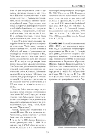 69 
той, даже скажем, значительной высо 
ты, которая, хотя и не может быть на 
звана откровением нового имени Бо 
жества (Иоанн XVII, 6), но все же го 
ворит о движении возвышенной 
мысли и глубокого самосознания». 
 Совр. вопросы зап. богосл. науки, Одес 
са, 1904; Курс богосл. знаний в его основ 
ных положениях, Одесса, 1905. 
 ПБЭ, т.11, с.251–52; материалы к биогра 
фии К. — в Государств. архиве Одесской 
обл., ф.170. 
КЛОПШТОК (Klopstock) Фридрих 
Готлиб (1724–1803), нем. поэт. Сын 
адвоката; богословие изучал в Иен 
ском и Лейпцигском унтах. Автор 
трех стихотворных библ. драм: 
«Смерть Адама» (1757), «Соломон» 
(1764) и «Давид» (1772), крые не по 
лучили у современников признания. 
Больший успех имела вышедшая сна 
чала анонимно поэма К. «Мессиада» 
(1751–73), навеянная *Мильтоном. В 
ней повествуется о Страстях Христо 
вых. Картины еванг. событий часто пе 
ремежаются лирич. отступлениями; 
сама трактовка К. свящ. сюжета лише 
на оригинальности. На текст поэмы на 
КНАБЕНБАУЭР 
писана известная оратория Генделя 
(см. ст. Музыка и Библия). 
 Werke, v. 1–6, Stuttg., 1876; в рус. пер.: 
Мессиада, ч. 1–3, СПб., 1868. 
 К а р р ь е р М., Искусство в связи с 
общим развитием культуры и идеалы че 
ловечества, т.1–5, М., 1870–75; Нем. поэты 
в биографиях и образцах, под ред. Н.В.Гер 
беля, СПб., 1877; ПБЭ, т.11, с. 261–64; 
M u n c k e r F., Friedrich Gottlieb Klopstock, 
Stuttg., 1888. 
КЛЮЧАРЁВ Григорий Максимович, 
свящ. (1865–1921), рус. правосл. церк. 
писатель. Род. в Курской губ., окончил 
КДА (1891). Преподавал Свящ. Писа 
ние и евр. язык в Ставропольской ДС. 
С 1903 законоучитель в епархиальных 
училищах. Автор монографии «Исто 
рия ветхозаветного священства» 
(Ставрополь, 1903), за крую ему бы 
ло присвоено звание магистра богосло 
вия. В этой работе К. рассмотрел не 
столько конкретную историю священ 
нич. сословия в ВЗ, сколько различные 
установления, относившиеся к этому 
сословию, в библ. книгах. Поэтому 
роль духовенства в жизни ветхозав. 
Церкви осталась по существу вне по 
ля зрения автора. Критики находили 
в книге К. множество пробелов; одна 
ко она сохранила ценность как свод 
данных по вопросу о правах и обязан 
ностях ветхозав. иерархии. 
 ПБЭ, т.11, с. 274; П е т р о в с к и й А., 
Гр.К. История ветхозав. священства, 
«Странник», 1904, № 7. 
КНАБЕНБАУЭР (Knabenbauer) Йо 
зеф, иером. (1839–1911), католич. эк 
зегет. Род. в Баварии; окончил Бонн 
ский унт. В 1857 вступил в Общество 
Иисусово. Преподавал Свящ. Писание 
в Австрии, Англии и Голландии. К. 
принадлежит цикл экзегетич. трудов, 
написанных на лат. языке: коммента 
рий к Кн.Иова, Псалмам, *Великим и 
Фридрих Готлиб Клопшток 
 