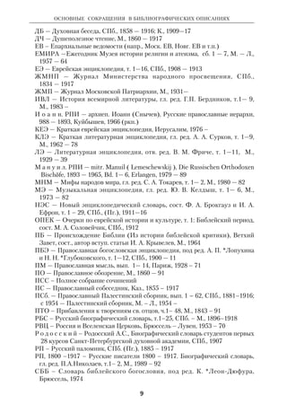 ОСНОВНЫЕ СОКРАЩЕНИЯ В БИБЛИОГРАФИЧЕСКИХ ОПИСАНИЯХ 
Сокращения географический названий: 
К. – Киев 
Каз. – Казань 
Л. – Ленинград 
М. – Москва 
Н. Новг. – Нижний Новгород 
Пг., - Петроград 
Серг. Пос. – Сергиев Посад 
СПб. – СанктПетербург 
Amst. – Amsterdam 
B. – Berlin 
Camb. – Cambridge 
Chi. – Chicago 
Dss. – Dsseldorf 
Edin. – Edinburgh 
Fr./M. – Frankfurt am Main 
Freib. – Freiburg im Breisgau 
Hamb. – Hamburg 
Gtt. – Gttingen 
L. – London 
Lpz. – Leipzig 
Mnch. – Mnchen 
N.Y. – New York 
Oxf. – Oxford 
P. – Paris 
Phil. – Philadelphia 
Tb. – Tbingen 
Stras. – Strasbourg 
Stuttg. – Stuttgart 
W. – Wien 
Warsz. – Warszawa 
Wash. – Washington 
Z. – Zrich 
Основные сокращения 
в библиографических описаниях 
8 
На русском языке 
АДХ — Апокрифы древних христиан, под ред. А. Ф. Окулова и др., М., 1989 
БВ — Богословский вестник, Серг. Пос., 1892 — 1918 
БВЛ — Библиотека всемирной литературы, т. 1— 200, сер. 1—3, М., 
1967 — 77 
БВс — Братский вестник, М., 1945 – 
М и л и б а н д. БССВ — Милибанд С.Д., Биобиблиографический словарь 
советских востоковедов, М., 1975 
БТ — Богословские труды, сб. 1 — 31, М., 1960 – 
ВДИ — Вестник древней истории, М.— Л., 1937 – 41; 1946 – 
ВИРА — Вопросы истории религии и атеизма, т. 1—12, М., 1950 — 64 
ВНА — Вопросы научного атеизма, вып. 1 — 39, М., 1966 —89 
ВиР — Вера и разум, Харьков, 1884 — 1917 
ВФ — Вопросы философии, М., 1947 – 
ВФП — Вопросы философии и психологии, М., 1889 — 1918 
ВЦ — Вера и Церковь, М., 1899 — 1907 
ВЧ — Воскресное чтение, К., 1837 — 1912 
Г о л у б ц о в. МДА — диак. Голубцов С., Московская духовная академия 
дореволюционного периода, т. 1 — 2, М. (ркп.) 
 