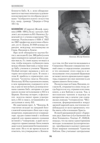 78 
Совр. К. б. выпускаются во мн. стра 
нах. Как правило, они содержат боль 
шие серии рисунков либо с подпися 
ми внизу, либо с репликами персона 
жей, заключенными в особые овалы 
(«драматизированные» К.б.). Во вто 
ром варианте трактовка свящ. текста 
более вольная: речи, вложенные в ус 
та персонажей, взяты не из Библии, а 
составлены авторами комиксов. К.б. 
рассчитаны на широкий круг читате 
лей, преимущ. на детей. Одним из гл. 
недостатков этих книг является низ 
кий уровень иллюстраций. Примером 
наиболее неудачного варианта К. б. 
можно считать франц. серию «Биб 
лия», выпущенную изд. UniversMedia 
в конце 1970х гг. Она издавалась под 
наблюдением католич. епископов и пе 
дагогов, снабжена красочными карта 
ми, имеет в приложении *антологию 
библ. текстов, тем не менее рисунки в 
ней граничат с карикатурой и профа 
нацией. Значительно лучше проиллю 
стрирована англ. «Библия в картин 
ках» («The picture Bible», 1978; есть 
рус. пер. новозав. части, 1981, и полн. 
изд. 1990; оба вышли в Чикаго). Но ри 
сунки в ней далеко не безупречны. 
Многие К. б. используются для соот 
ветствующих цветных диафильмов, 
выпускаемых различ. издательствами, 
в т.ч. франц. Edition du Berger. 
КОММЕНТАРИИ БИБЛЕЙСКИЕ, 
труды, содержащие толкование Свящ. 
Писания. К этим трудам близки по 
жанру *Толковые Библии, так что ме 
жду ними трудно провести четкую 
грань. Формальным признаком их раз 
личия можно считать включение в 
Толковые Библии цельного свящ. тек 
ста параллельно с текстом коммента 
риев, тогда как в К. б. сам библ. текст 
либо отсутствует, либо введен в самый 
текст комментария. 
История К. б. до 19 в. фактически 
совпадает с историей *экзегезы. Пер 
вые дошедшие до нас записанные тол 
кования Библии принадлежат бого 
словам *Кумрана и *Филону Алек 
сандрийскому. Многочисл. К. б. были 
написаны в святоотеч. эпоху. Первые 
последовательные толкования библ. 
книг сохранились от *Оригена и 
свт.*Ипполита Римского (2–3 вв.). В 
КОММЕНТАРИИ 
Комиксы на библейские темы 
 