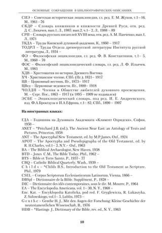 ОСНОВНЫЕ СОКРАЩЕНИЯ В БИБЛИОГРАФИЧЕСКИХ ОПИСАНИЯХ 
ДБ — Духовная беседа, СПб., 1858 — 1916; К., 1909—17 
ДЧ — Душеполезное чтение, М., 1860 — 1917 
ЕВ – Епархиальные ведомости (напр., Моск. ЕВ, Новг. ЕВ и т.п.) 
ЕМИРА —Ежегодник Музея истории религии и атеизма, сб. 1 — 7, М. — Л., 
1957 — 64 
ЕЭ — Еврейская энциклопедия, т. 1—16, СПб., 1908 — 1913 
ЖМНП — Журнал Министерства народного просвещения, СПб., 
1834 — 1917 
ЖМП — Журнал Московской Патриархии, М., 1931— 
ИВЛ — История всемирной литературы, гл. ред. Г.П. Бердников, т.1— 9, 
М., 1983 – 
И о а н н. РПИ — архиеп. Иоанн (Снычев), Русские православные иерархи, 
988 — 1893, Куйбышев, 1966 (ркп.) 
КЕЭ — Краткая еврейская энциклопедия, Иерусалим, 1976 – 
КЛЭ — Краткая литературная энциклопедия, гл. ред. А. А. Сурков, т. 1—9, 
М., 1962 — 78 
ЛЭ — Литературная энциклопедия, отв. ред. В. М. Фриче, т. 1—11, М., 
1929 — 39 
М а н у и л. РПИ — mitr. Manuil ( Lemeschewskij ), Die Russischen Orthodoxen 
Bischfe, 1893 — 1965, Bd. 1— 6, Erlangen, 1979 — 89 
МНМ — Мифы народов мира, гл. ред. С. А. Токарев, т. 1— 2, М., 1980 — 82 
МЭ — Музыкальная энциклопедия, гл. ред. Ю. В. Келдыш, т. 1— 6, М., 
1973 — 82 
НЭС — Новый энциклопедический словарь, сост. Ф. А. Брокгауз и И. А. 
Ефрон, т. 1 – 29, СПб., (Пг.), 1911—16 
ОПЕК — Очерки по еврейской истории и культуре, т. 1: Библейский период, 
сост. М. А. Соловейчик, СПб., 1912 
ПБ — Происхождение Библии (Из истории библейской критики), Ветхий 
Завет, сост., автор вступ. статьи И. А. Крывелев, М., 1964 
ПБЭ — Православная богословская энциклопедия, под ред. А. П. *Лопухина 
и Н. Н. *Глубоковского, т. 1—12, СПб., 1900 — 11 
ПМ — Православная мысль, вып. 1— 14, Париж, 1928 – 71 
ПО — Православное обозрение, М., 1860 — 91 
ПСС – Полное собрание сочинений 
ПС — Православный собеседник, Каз., 1855 – 1917 
ПСб. — Православный Палестинский сборник, вып. 1 – 62, СПб., 1881–1916; 
с 1954 — Палестинский сборник, М. – Л., 1954 – 
ПТО – Прибавления к творениям св. отцов, ч.1– 48, М., 1843 – 91 
РБС – Русский биографический словарь, т.1–25, СПб. – М., 1896–1918 
РВЦ – Россия и Вселенская Церковь, Брюссель – Лувен, 1953 – 70 
Р о д о с с к и й – Родосский А.С., Биографический словарь студентов первых 
28 курсов СанктПетербургской духовной академии, СПб., 1907 
РП – Русский паломник, СПб. (Пг.), 1885 – 1917 
РП, 1800 –1917 – Русские писатели 1800 – 1917. Биографический словарь, 
гл. ред. П.А.Николаев, т.1– 2, М., 1989 – 92 
СББ – Словарь библейского богословия, под ред. К. *ЛеонДюфура, 
Брюссель, 1974 
9 
 