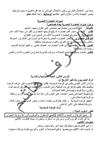 بداية من الحتلل الفارسى وحتى الحتلل اليونسانسى ما عدا فترة قصيرة سميت تاريخياً  
بعصر النهضة (السرة 26 ) وأشهر حكامها إبسماتيك وابنه الملك نخاو. 
مميزات الحضارة المصرية 
برهن: تميزت الحضارة المصرية بعدة خصائص؟ 
ا لصالة : انسشأ المصريون حضارتهم معتمدين على عقول وجهود أبنائهم. 
ا لقدم : قامت فى مصر أقدم حضارة إذ يبلغ تاريخها الحضارى أكثر من سبعة آلف عام. 
ا لستمرارية : ا ستمرت الحضارة المصرية آلف من السنين دون انسقطاع. 
ا لتواصل الحضارى : لم تعش الحضارة المصرية منعزلة بل نسشرت فى العالم نسور المعرفة 
والعلم وتأثرت بها حضارات الشرق والغرب بمستويات مختلفة. 
ا لتدين : الحضارة المصرية من أقدم ا لحضارات اهتماما بالدين واعتنق أبناؤها التوحيد 
وعبادة إله واحد. 
ا لتقدم : تقدمت مصر فى جميع المجالت وتركت للبشرية نسماذج من العلوم والداب والفنون 
الدرس الثانى: الحياة السياسية والدارية 
أدرك المصريون منذ فجر التاريخ أن: 
1) أن المن القومى يكمن فى الوحدة السياسية فكانسوا من أوائل الشعوب التى عرفت الوحدة ) 
يحكمها ملك عظيم تتركز فى يده السلطة وأمن الشعب، وأن الوحدة هى الطريق الوحيد لبناء 
وتكوين دولة قوية ونسهضة فى كافة المجالت. 
2) طبيعة الحياة فى مصر اعتمدت على النيل والزراعة أدت لوجود تنظيم إدارى وسلطة ) 
مركزية قوية تمثلت فى: 
تحقيق الوحدة السياسية و نسظام حكم قوى وقضاء عادل و جيش قوى يحمى حدود البلد. 
وشرطة تحافظ على المن الداخلى. 
أولً: : الوحدة السياسية 
تطور أسلوب الحياة : 
مــن الترحال و الصيد واللتقاط إلـــى الستقرار والتوطن والزراعة وتربية الحيوان 
بدأ فى إنسشاء القرى والمدن وسرعان ما استقرت وتطورت حياته فتكونست القاليم. 
حكومات القاليم: 
1ي هى أقاليم صغيرة يحكم كل منها أمير ولها معبود وشعار. 
-2 اتحدت هذه القاليم مع بعضها بدافع المصلحة او الغزو والتوسع مكونسة دويلت صغيرة 
 