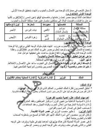 -3 دخل الشعب فى محاولت للوحدة بين الشمال والجنوب وانستهت بتحقيق الوحدة الولى. 
ا لوحدة الولى 4242 ق .م.: 
استطاعت الدلتا توحيد مصر تحت زمعامتها وعاصمتها أونو (عين شمس ) 4242 ق.م. لكنها 
سرعان ما فشلت وانسقسمت البلد إلى مملكتين متصارعتين هما: مملكتا الشمال والجنوب. 
المملكة عاصمتها معبودها شعارها لون تاج ملكها 
مملكة الشمال 
بيوتييو 
(الوجه البحرى) 
(شمال الدلتا) الفعى نسبات البردى الحمر 
مملكة الجنوب 
(الوجه القبلى) 
نسخييب 
(الكاب الحالية) 
أنسثى 
النسر زمهرة اللوتس البيض 
ا لوحدة التاريخية 3200 ق .م.: 
قامت بين مملكة الشمال والجنوب حروب انستهت بقيام ملوك الوجه القبلى برفع راية الوحدة 
وإخضاع الشمال لسلطانسهم وتوحيد شطرى مصر على يد الملك نسعرمر 3200 ق.م. وهكذا 
كانست الوحدة التاريخية لمصر ثمرة كفاح طويل ساعدت على تحقيقها عوامل عدة. 
ما هى عوامل تحقيق الوحدة بين مملكة الشمال والجنوب؟ 
-1 نهر النيل: ربط بين القرى والمدن والقاليم المختلفة. 
-2 انبساط أرض الوادى وامتدادها: من الشمال إلى الجنوب ساعد على التصال والختلط. 
-3 خيرات مصر وخصوبة أرضها: جعلت المصريين يتحدون لمواجهة الطامعين فيها. 
عناصر الحكم 
الملك الوزير الدارة المركزية الدارة المحلية (حكام القاليم) 
أولً: : الملك: 
* اعتنق المصريون فكرة الملك المقدس و الحاكم الذى تتركز فى يده كل السلطات. 
* كان الفرعون فى نسظرهم إلها على الرض يدير شئون المملكة.و يعطى تفسيراً  لى قاعدة قانسونسية. 
أهم مهام الملك: علل: أهمية منصب الفرعون؟ 
-1 ادارة السياسية الداخلية من تعيين الوزمراء وكبار الموظفين وتفقد المشروعات. 
-2 ادارة السياسة الخارجية من إعلن الحرب وقيادة الجيش وعقد المعاهدات. 
-3 صاحب الحق فى إصدار المراسيم والقوانسين. 
ثانياً: : الوزير: 1-ظهر منصب الوزمير فى عصر الدولة القديمة. 
-2 كان الوزمير محصوراً  فى أسرة الملك لنسهم أهل الثقة ثم أصبح من يشغلونسه أصحاب 
الكفاءة والعلم ورجاحة العقل. 
-3 فى عصر الدولة الحديثة كان هناك وزيران، أحدهما يقيم فى طيبة ويشرف على الوجه 
القبلى، والثانسى يقيم فى منف ويشرف على الوجه البحرى ومصر الوسطى. 
 