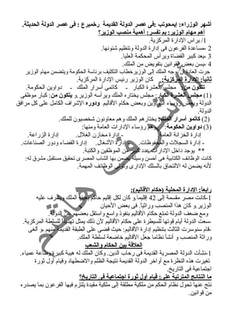 أشهر الوزراء: إيمحوتب :فى عصر الدولة القديمة رخميرع : فى عصر الدولة الحديثة. 
أهم مهام الوزير: بم تفسر: أهمية منصب الوزير؟ 
1/ يراس الدارة المركزية. 
2 -مساعدة الفرعون فى إدارة الدولة وتنظيم شئونسها. 
3 -يعد كبير القضاة ويرأس المحكمة العليا. 
4 -يسن بعض القوانسين بتفويض من الملك. 
جرت العادة أن يوجه الملك إلى الوزميرخطاب التكليف برئاسة الحكومة ويتضمن مهام الوزمير 
ثانياً: : الدارة المركزية: كان الوزمير رئيس الدارة المركزية. 
تتكون من: مجلس العشرة الكبار ي كاتمى أسرار الملك ي دواوين الحكومة. 
1) مجلس العشرة الكبار: مجلس يختاره الملك ويرأسه الوزمير.و يتكون من: كبار موظفى ) 
الدولة وبعض رؤساء الدواوين وبعض حكام القاليم ودوره الشراف الكامل على كل مرافق 
الدولة. 
2) كاتمو أسرار الملك: يختارهم الملك وهم معاونسون شخصيون للملك. ) 
3) دواوين الحكومة: وهم رؤساء الدارات العامة ومنها: ) 
إدارة الخزانسة العامة. - إدارة مخازمن الغلل. إدارة الزراعة. 
- إدارة السجلت والمحفوظات. - إدارة الشغال. إدارة القضاء ودور الصناعات. 
** يوجد داخل الدارات عدد كبير من الموظفين والكتبة. 
كانست الوظائف الكتابية هى أحسن وسيلة يضمن بها الشاب المصرى تحقيق مستقبل مشرق له: 
لنسه يضمن له اللتحاق بالسلك الدارى وتولى الوظائف المهمة. 
رابعاً: : الدارة المحلية (حكام القاليم): 
-1 كانست مصر مقسمة إلى 42 إقليما.و كان لكل إقليم حاكم يعينه الملك ويشرف عليه 
الوزمير.و كان هذا المنصب وراثياً . فى بعض الحيان 
ومع ضعف الدولة تمتع حكام القاليم بنفوذ واسع واستقل بعضهم عن الدولة. 
-سعت الدولة أيام قوتها للسيطرة على حكام القاليم لن ذلك يمثل تهديداً  للسلطة المركزية. 
-قام سنوسرت الثالث بتنظيم إدارة القاليم: حيث قضى على الطبقة القديمة منهم يو ألغى 
وراثة المنصب و أنسشأ نسظاما جعل القاليم خاضعة لسلطة الملك. 
العلقة بين الحكام والشعب 
-1 نسشأت الدولة المصرية القديمة فى رحاب الدين. وكان الملك له هيبة كبيرة وطاعة عمياء. 
تغيرت هذه النظرة مع أواخر الدولة القديمة نستيجة الظلم والضطهاد وقيام أول ثورة 
اجتماعية فى التاريخ. 
ما النتائج المترتبة على: قيام أول ثورة اجيتماعية فى التاريخ؟ 
نستج عنها تحول نسظام الحكم من ملكية مطلقة إلى ملكية مقيدة يلتزم فيها الفرعون بما يصدره 
من قوانسين. 
 