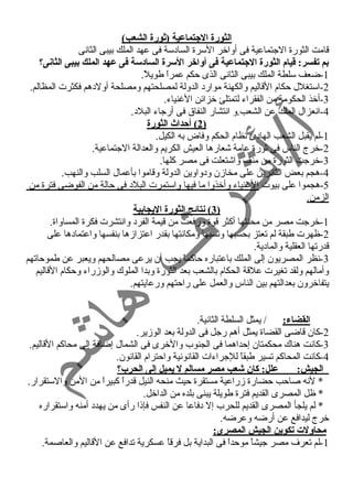 الثورة الجيتماعية (ثورة الشعب) 
قامت الثورة الجتماعية فى أواخر السرة السادسة فى عهد الملك بيبى الثانسى 
بم تفسر: قيام الثورة الجيتماعية فى أواخر السرة السادسة فى عهد الملك بيبى الثانى؟ 
-1 ضعف سلطة الملك بيبى الثانسى الذى حكم عمراً  طويلً . 
-2 استغلل حكام القاليم والكهنة موارد الدولة لمصلحتهم ومصلحة أولدهم فكثرت المظالم. 
-3 أخذ الحكومة من الفقراء لتمتلئ خزائن الغنياء. 
-4 انسعزال الملك عن الشعب.و انستشار النفاق فى أرجاء البلد. 
2 ) أحداث الثورة ) 
-1 لم يقبل الشعب الهادئ نسظام الحكم وفاض به الكيل. 
-2 خرج الناس فى ثورة عامة شعارها العيش الكريم والعدالة الجتماعية. 
-3 خرجت الثورة من منف واشتعلت فى مصر كلها. 
-4 هجم بعض الثائرين على مخازمن ودواوين الدولة وقاموا بأعمال السلب والنهب. 
-5 هجموا على بيوت الغنياء وأخذوا ما فيها واستمرت البلد فى حالة من الفوضى فترة من 
الزمن. 
3 ) نتائج الثورة اليجابية ) 
-1 خرجت مصر من محنتها أكثر قوة ورفعت من قيمة الفرد وانستشرت فكرة المساواة. 
-2 ظهرت طبقة لم تعتز بحسبها ونسسبها ومكانستها بقدر اعتزازمها بنفسها واعتمادها على 
قدرتها العقلية والمادية. 
-3 نسظر المصريون إلى الملك باعتباره حاكماً  يجب أن يرعى مصالحهم ويعبر عن طموحاتهم 
وأمالهم ولقد تغيرت علقة الحكام بالشعب بعد الثورة وبدا الملوك والوزمراء وحكام القاليم 
يتفاخرون بعدالتهم بين الناس والعمل على راحتهم ورعايتهم. 
القضاء: / يمثل السلطة الثانسية. 
-2 كان قاضى القضاة يمثل أهم رجل فى الدولة بعد الوزمير. 
-3 كانست هناك محكمتان إحداهما فى الجنوب والخرى فى الشمال إضافة إلى محاكم القاليم. 
-4 كانست المحاكم تسير طبقاً  للجراءات القانسونسية واحترام القانسون. 
الجيش: علل: كان شعب مصر مسالم ل يميل إلى الحرب؟ 
* لنسه صاحب حضارة زمراعية مستقرة حيث منحه النيل قدراً  كبيراً  من المن والستقرار. 
* ظل المصرى القديم فترة طويلة يبنى بلده من الداخل. 
* لم يلجأ المصرى القديم للحرب إل دفاعا عن النفس فإذا رأى من يهدد أمنه واستقراره 
خرج ليدافع عن أرضه وعرضه. 
محاولت تكوين الجيش المصرى: 
-1 لم تعرف مصر جيشاً  موحداً  فى البداية بل فرقاً  عسكرية تدافع عن القاليم والعاصمة. 
 