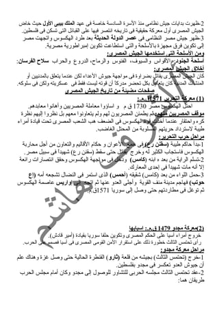 -2 ظهرت بدايات جيش نسظامى منذ السرة السادسة خاصة فى عهد الملك بيبى الول حيث خاض 
الجيش المصرى أول معركة حقيقية فى تاريخه انستصر فيها على القبائل التى تسكن فى فلسطين. 
-3 ظهر جيش مصر النظامى فى عصر الدولة الحديثة بعد طرد الهكسوس واتجهت مصر 
إلى تكوين فرق مجهزة بالسلحة والتى استطاعت تكوين إمبراطورية مصرية. 
ومن السلحة التى استخدمها الجيش المصرى: 
أسلحة الجنود: القواس والسيوف، الفئوس والرماح، الدروع والحراب سلح الفرسان: 
أخلق  الجيش المصرى: 
كان الجيش المصرى يقاتل بضراوة فى مواجهة جيوش العداء لكن عندما يتعلق بالمدنسيين أو 
المنشآت المدنسية كان يتعامل بكل تحضر مدركاً  أن قوته ليست فقط فى عسكريته ولكن فى سلوكه. 
صفحات مضيئة من تاريخ الجيش المصرى 
1 ) معركة التحرير 1571 ق .م.: ) 
احتل الهكسوس مصر 1730 ق م و اساؤوا معاملة المصريين وأهانسوا معابدهم. 
موقف المصريين منهم: لم يطمئن المصريون لهم ولم يتعاونسوا معهم بل نسظروا إليهم نسظرة 
كره واحتقار عندما أخذت قوة الهكسوس فى الضعف هب الشعب المصرى تحت قيادة أمراء 
طيبة لسترداد حريتهم المسلوبة من المحتل الغاضب. 
مراحل حرب التحرير: 
-1 بدأ حاكم طيبة (سقنن رع) فى جمع العوان و حكام القاليم والتعاون من أجل محاربة 
الهكسوس فاستجاب الكثير له وخرج يقاتل حتى سقط (سقنن رع) شهيداً  فى سبيل مصر. 
-2 تسلم الراية من بعد ه ابنه (كامس) ودخل فى مواجهة الهكسوس وحقق انستصارات رائعة 
إل أنسه مات شهيداً  فى إحدى المعارك. 
-3 حمل اللواء من بعد (كامس) شقيقه (أحمس) الذى استمر فى النضال تشجعه أمه (إع 
حوتب) فهاجم مدينة منف القوية وأجلى العدو عنها ثم اتجه إلى إواريس عاصمة الهكسوس 
ثم توغل فى مطاردتهم حتى وصل إلى سوريا 1571 ق.م. 
2 )معركة مجدو 1479 ق .م.: اسبابه ا ) 
خروج أمراء آسيا على الحكم المصرى وتكوين حلفا سوريا بقيادة (أمير قادش). 
رأى تحتمس الثالث خطورة ذلك على استقرار المن القومى المصرى فى آسيا فصمم على الحرب. 
مراحل معركة مجدو: 
-1 خرج (تحتمس الثالث) بجيشه من قلعة (ثارو) القنطرة الحالية حتى وصل غزة وهناك علم 
أن جيوش العدو تعكسر فى مجدو بفلسطين. 
-2 عقد تحتمس الثالث مجلسه الحربى للتشاور للوصول إلى مجدو وكان أمام مجلس الحرب 
طريقان هما: 
 