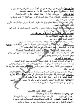 الطريق الول: طريق قصير فى واد ضيق بين الجبال يؤدى مباشرة إلى مجدو غير أن 
الجيش لن يستطيع أن يندفع بسرعة لضيق الطريق وهو محفوف بالمخاطر. 
اختار المجلس الطريق المن والسهل.  . الطريق الثانى: واسع وأكثر أمنا 
-غير أن (تحتمس الثالث) رأى أن يسلك الطريق الول على اعتبار أن العدو لن يتوقع 
اجتيازم الجيش المصرى 
-وكان (تحتمس الثالث) محقاً  فيما رأى إذ كانست قوات العدو قد تمركزت بالفعل عند الطريق 
الثانسى تنتظر الجيش المصرى. 
وصل تحتمس الثالث إلى جنوب مدينة (مجدو) وبدأ الهجوم المفاجئ للعدو ففر العدو إلى 
داخل المدينة وحاصرها حتى استسلمت. 
أهم نتائج المعركة: ما النتائج المترتبة على معركة مجدو؟ 
-1 تأمين حدود مصر الشمالية الشرقية. 
-2 تدعيم النفوذ المصرى فى آسيا. 
-3 إنسشاء روابط اجتماعية وثقافية مع بلد آسيا لخضاعهم للحكم المصرى. 
السطول: عرف المصرى القديم الساطيل البحرية منذ عصر الدولة القديمة (برهن) 
فقد أرسل الملك سنفرو أسطول بحرياً  إلى شواطئ لبنان لجلب خشب الرزم. 
بم تفسر: يعتبر عصر الدولة الحديثة هو العصر الذهبى للبحرية المصرية؟ 
لكثرة بناء واستخدام الساطيل المختلفة وتوسع الدولة فى بناء ترسانسات السفن على سواحل 
البحر المتوسط والبحر الحمر ومجرى نسهر النيل. 
أهم المعارك البحرية: 
-1 ترجع أهم المعارك البحرية إلى الملك رمسيس الثالث فى عصر الدولة الحديثة. 
-2 سعت شعوب البحر المتوسط إلى الزحف نسحو الشرق وهددوا حدود مصر من البر والبحر. 
-3 واجههم رمسيس الثالث وفاجأ أسطول شعوب البحر المتوسط فهزمهم وحطم أسطولهم أمام 
شواطئ الدلتا. 
-4 وبذلك أنسقذ مصر من خطر شعوب البحر المتوسط واستعاد السيطرة على الحدود الشمالية للبلد. 
الشرطة: ظهرت الشرطة ككيان مستقل عن الجيش فى عصر الدولة الحديثة (علل): 
-1 لحفظ النظام وإقرار المن وإجبار الفراد على احترام سلطة الدولة. 
-2 أجيهزتها: هناك الشرطة المحلية والخاصة والنهرية وشرطة المعابد والحرس الملكى. 
-3 كان لرجال الشرطة مكانستهم الخاصة بين أفراد الشعب. 
الدرس الثالث: الحياة القتصادية 
علل: ازدهرت الحياة القتصادية فى مصر القديمة؟ 
-1 وجيود نهر النيل: كان أحد عوامل التنمية القتصادية فى مجال الزراعة. 
-2 وفرة الحجار والمعادن: التى كانست مقوما لنهضتها الصناعية من فنون وعمارة. 
-3 الموقع المتميز والسواحل البحرية جعلها مركزاً  تجارياً  وحضارياً  عالمياً . 
 