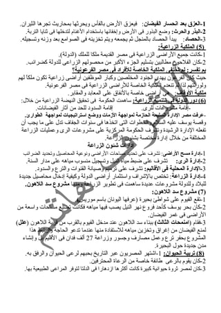 -1 العزق  بعد انحسار الفيضان: فيعزق الرض بالفأس ويحرثها بمحاريث تجرها الثيران. 
-2 البذر والحرث: وضع البذور فى الرض وإخفائها باستخدام الغنام لتدخلها فى ثنايا التربة. 
-3 الحصاد: يبدأ الحصاد بالمنجل ثم يجمعه ويتم تخزينه فى الصوامع بعد وزمنسه وتسجيله. 
5 ) الملكية الزراعية: ) 
-1 كانست جميع الراضى الزراعية فى مصر القديمة ملكا للملك (الدولة). 
-2 كان الفلحون مطالبين بتسليم الجزء الكبر من محصولهم الزراعى للدولة كضرائب. 
بم تفسر: لم تختفى الملكية الخاصة للفراد فى مصر الفرعونية؟ 
حيث كان الفرعون يهدى الجنود المخلصين وكبار الموظفين أراضى زمراعية تكون ملكاً  لهم 
ولورثتهم لذا لم تنعدم الملكية الخاصة للراضى الزراعية فى مصر الفرعونسية. 
ملكية الوقاف : هى أراضى خاصة بالنسفاق على المعابد والمقابر. 
6 ) دور الدولة فى التنمية الزراعية: ساهمت الحكومة فى تحقيق النهضة الزراعية من خلل: ) 
-إقامة مشروعات للرى. إقامة السدود للحد من آثار الفيضانسات. 
-عرفت مصر الدارة السليمة الحازمة لمواجيهة الزمات ووضع استراتيجيات لمواجيهة الطوارئ. 
وقصة يوسف عليه السلم والخطوات التى اتخذها فى سنوات الجفاف تدل على ما يجب أن 
تفعله الدارة الرشيدة وتشرف الحكومة المركزية على مشروعات الرى وعمليات الزراعة 
المختلفة من خلل إدارة مختصة بشئون الزراعة. 
إدارات شئون الزراعة 
-1 إدارة مسح الراضى: تشرف على تحديد مساحات الراضى ونسوعية المحاصيل وتحديد الضرائب 
-2 إدارة الرى: تشرف على ضبط مياه النيل وتسجيل منسوب مياهه على مدار السنة. 
-3 الدارة المحلية فى القاليم: تشرف على ترميم وصيانسة القنوات والترع والسدود. 
-4 إدارة الزراعة: تختص بالشراف واستثمار أراضى الدولة وكيفية إدخال محاصيل جديدة 
للبلد وللدولة مشروعات عديدة ساهمت فى تطوير الزراعة ومنها مشروع سد اللهون. 
7) مشروع سد اللهون: ) 
-1 تقع الفيوم على شواطئ بحيرة (عرفها اليونسان باسم موريس). 
-2 كان بحر يوسف كأحد فروع نسهر النيل يصب فيها مياهه فكانست تضيع مساحات واسعة من 
الراضى فى غمر الفيضان. 
-3 فقام (امنمحات الثالث) ببناء سد اللهون عند مدخل الفيوم بالقرب من قرية اللهون (علل) 
لمنع الفيضان من إغراق وتخزين مياهه للستفادة منها عندما تدعو الحاجة وارتبط هذا 
المشروع بحفر ترع وعمل مصارف وجسور وزمراعة 27 ألف فدان فى القليم بل وإنسشاء 
مدن جديدة حول البحيرة. 
8 ) تربية الحيوان: 1-اشتهر المصريون عبر التاريخ بحبهم لرعى الحيوان والرفق به. ) 
-2 كان يقوم بالرعى طائفة خاصة من الرعاة المحترفين. 
-3 كان لمصر ثروة حيوانسية كبيرة كانست أكثرها ازمدهارا فى الدلتا لتوفر المراعى الطبيعية بها. 
 