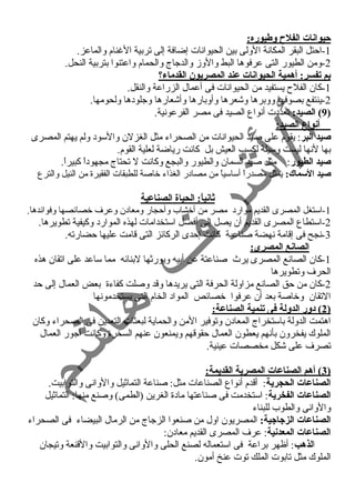 حيوانات الفلح وطيوره: 
-1 احتل البقر المكانسة الولى بين الحيوانسات إضافة إلى تربية الغنام والماعز. 
-2 ومن الطيور التى عرفوها البط والوزم والدجاج والحمام واعتنوا بتربية النحل. 
بم تفسر: أهمية الحيوانات عند المصريون القدماء؟ 
-1 كان الفلح يستفيد من الحيوانسات فى أعمال الزراعة والنقل. 
-2 ينتفع بصوفها ووبرها وشعرها وأوبارها وأشعارها وجلودها ولحومها. 
9) الصيد: تعددت أنسواع الصيد فى مصر الفرعونسية. ) 
أنواع الصيد: 
صيد البر: يقوم على صيد الحيوانسات من الصحراء مثل الغزلن والسود ولم يهتم المصرى 
بها لنسها ليست وسيلة لكسب العيش بل كانست رياضة لعلية القوم. 
صيد الطيور: مثل صيد السمان والطيور والبجع وكانست ل تحتاج مجهوداً  كبيراً . 
صيد السماك: يمثل مصدراً  أساسياً  من مصادر الغذاء خاصة للطبقات الفقيرة من النيل والترع 
ثانياً: : الحياة الصناعية 
-1 استغل المصرى القديم موارد مصر من أخشاب وأحجار ومعادن وعرف خصائصها وفوائدها. 
-2 استطاع المصرى القديم أن يصل إلى أفضل استخدامات لهذه الموارد وكيفية تطويرها. 
-3 نسجح فى إقامة نسهضة صناعية كانست إحدى الركائز التى قامت عليها حضارته. 
الصانع المصرى: 
-1 كان الصانسع المصرى يرث صناعتة عن أبيه ويورثها لبنائه مما ساعد على اتقان هذه 
الحرف وتطويرها 
-2 كان من حق الصانسع مزاولة الحرفة التى يريدها وقد وصلت كفاءة بعض العمال إلى حد 
التقان وخاصة بعد أن عرفوا خصائص المواد الخام التى يستخدمونسها 
2 ) دور الدولة فى تنمية الصناعة: ) 
اهتمت الدولة باستخراج المعادن وتوفير المن والحماية لبعثات التعدين فى الصحراء وكان 
الملوك يفخرون بأنسهم يعطون العمال حقوقهم ويمنعون عنهم السخرة وكانست أجور العمال 
تصرف على شكل مخصصات عينية. 
3 ) أهم الصناعات المصرية القديمة: ) 
الصناعات الحجرية: أقدم أنسواع الصناعات مثل: صناعة التماثيل والوانسى والتوابيت. 
الصناعات الفخرية: استخدمت فى صناعتها مادة الغرين (الطمى) وصنع منها: التماثيل 
والوانسى والطوب للبناء 
الصناعات الزجياجيية: المصريون اول من صنعوا الزجاج من الرمال البيضاء فى الصحراء 
الصناعات المعدنية: عرف المصرى القديم معادن: 
الذهب: أظهر براعة فى استعماله لصنع الحلى والوانسى والتوابيت والقنعة وتيجان 
الملوك مثل تابوت الملك توت عنخ أمون. 
 