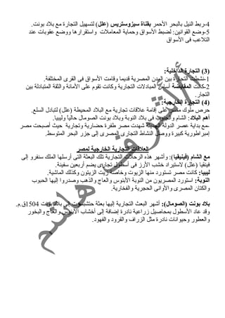 -4 ربط النيل بالبحر الحممر بقناة سيزوستريس (علل) لتسهيل التجارة مع بلد  بونت. 
-5 وضع القوانين: لضبط السواق وحمماية المعاملت واستقرارها ووضع عقوبات عند 
التلعب فى السواق 
3) التجارة الداخلية: ) 
-1 نشطت التجارة بين المدن المصرية قديما وقامت السواق فى القرى المختلفة. 
-2 كانت المقايضة أساس المباد لت التجارية وكانت تقوم على المانة والثقة المتباد لة بين 
التجار. 
4) التجارة الخارجية: ) 
حمرص ملوك مصر على إقامة علقات تجارية مع البلد  المحيطة (علل) لتباد ل السلع. 
أهم البلد:: الشام والجنوب فى بلد  النوبة وبلد  بونت الصومال حمالياً  وليبيا. 
-مع بداية عصر الدولة الحديثة شهدت مصر طفرة حمضارية وتجارية حميث أصبحت مصر 
إمبراطورية كبيرة ووصل النشاط التجارى المصرى إلى جزر البحر المتوسط. 
العلقاات التجارية الخارجية لمصر 
مع الشام (فينيقيا): وأشهر هذه الرحملت التجارية تلك البعثة التى أرسلها الملك سنفرو إلى 
فينقيا (علل) لستيراد  خشب الرز فى أسطول تجارى يضم أربعين سفينة. 
ليبيا: كانت مصر تستورد  منها الزيوت وخاصة زيت الزيتون وكذلك الماشية. 
النوبة: استورد  المصريون من النوبة البنوس والعاج والذهب وصدروا إليها الحبوب 
والكتان المصرى والوانى الحجرية والفخارية. 
بلد: بونت (الصومال): أشهر البعث التجارية إليها بعثة حمتشبسوت إلى بلد  بونت 1504 ق.م. 
وقد عاد  السطول بمحاصيل زراعية ناد رة إضافة إلى أخشاب البنوس والعاج والبخور 
والعطور وحميوانات ناد رة مثل الزراف والقرود  والفهود . 
 