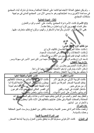 - ولم يكن تحقيق العدالة الجتماعية قائما على السلطة الحاكمة وحمدها بل شارك أبناء  المجتمع 
فى مساعدة الخرين وسد احمتياجاتهم وهو ما يسمى الن د ور المجتمع المدنى فى مواجهة 
مشكلت المجتمع. 
ثالثاً: : الحياة العائلية 
1) السرة: كانت السرة نواة المجتمع وقامت على الحب والود  والتعاون. ) 
-نظر قدماء  المصريين للزواج باعتباره رباطاً  مقدساً . 
-ففى السرة يشعر النسان بالراحمة والستقرار والهدوء  وللزواج تقاليد متعارف عليها. 
من تقاليد الزواج الفرعونى: 
-1 كانت عائلتا العروسين تتقاسمان تكاليف الزواج. 
-2 كانت الحمتفالت والولئم تقام فى المناسبات السعيدة. 
-3 كانت الهدايا تقدم للعروسين من القارب والصدقاء . 
-4 بعد الزواج يتقاسم الزوجان المسئوليات فلكل منهما د ور لكى تسير المور فى سهولة ويسر. 
2 ) تربية الطفال: ) 
-1 كان قدماء  المصريين يعتزون بأولد هم. 
-2 كان البناء  يشاركون آباء هم النشطة المختلفة ومنها الزراعة. 
-3 تختلف طريقة تربية الطفال باختلف طبقات المجتمع المصرى. 
السرة الفقيرة السر الغنية والطبقة العليا 
-كانت التربية الولى عن طريق الم. 
-يتعلم الصبية الصغار الحرفة من آبائهم 
أو من حمرفى خبير. 
-تشتغل الفتيات فى البيت وتلقين 
تدريباتهن بالمنزل على أيدى المهات. 
-كانت السر الغنية تستأجر مرضعات لطفالهم. 
-يبعثون بأبنائهم إلى المدارس التابعة للدولة أما 
أبناء  الطبقة العليا فكانوا يرسلون أبناء هم أحمياناً  
إلى القصر الملكى ليتربوا مع أبناء  الفرعون 
وكانت بناتهن يتعلمن بالمنازل. 
والطفل يجد الحنو والحب من الوالدين يتعلم منهما آد اب وعاد ات وقيم المجتمع وقواعد 
المعاملة والصفات النبيلة وفى مقابل عنايتهم بأطفالهم فإن الباء  كانوا يحظون بالطاعة 
والحمترام من أبنائهم. 
3 ) المرأة: ) 
ارتفعت مكانة المرأة فى مصر القديمة وتمتعت بالكثير من الحقوق ومارست المهن المختلفة 
وعملت بالسياسة. 
د:ور المرأة المصرية قاديماً:  
فى المنزل: كانت الم تتولى مسئولية كل ما يتعلق بشئون المنزل وتربية أبناء ها الصغار. 
 