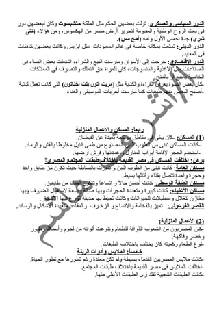 الدور السياسى والعسكرى: تولت بعضهن الحكم مثل الملكة حتشبسوت وكان لبعضهن د ور 
فى بعث الروح  الوطنية والمقاومة لتحرير أرض مصر من الهكسوس، ومن هؤلء  (تتى 
شرى) جدة أحممس الول وأمه (أمح مس). 
الدور الدينى: تمتعت بمكانة خاصة فى عالم المعبود ات مثل ايزيس وكانت بعضهن كاهنات 
فى المعابد. 
الدور القاتصاد:ى: خرجت إلى السواق ومارست البيع والشراء ، اشتغلت بعض النساء  فى 
الصناعات مثل الغنذية والمنسوجات، كان للمرأة حمق التملك والتصرف فى الممتلكات 
الخاصة بالبيع أو بالمنح. 
-كان بعض النسوة يعرفن القراء ة والكتابة مثل (مريت أتون بنت أخناتون) التى كانت تعمل كاتبة. 
-أصبح البعض منهم طبيبات كما مارست أخريات الموسيقى والغناء . 
رابعاً: : المسكن والعمال المنزلية 
1) المسكن: -كان يبنى فى مناطق مرتفعة بعيدة عن الفيضان. ) 
-كانت المساكن تبنى من الطوب اللبن المصنوع من طمى النيل مخلوطاً  بالقش والرماد . 
-استخدم الحجر لقامة أبواب المنازل وأعمدتها وفرش أرضها. 
برهن: اختلفت المساكن فى مصر القديمة باختلف  طبقات المجتمع المصرى؟ 
مساكن العامة: كانت تبنى من الطوب اللبن و تميزت بالبساطة حميث تكون من طابق واحمد 
وحمجرة واحمدة تتصل بفناء  وأثاثها بسيط. 
مساكن الطبقة الوسطى : كانت أحمسن حمالً  و اتساعاً  وتتكون أحميانا من طابقين. 
مساكن الغننياء: كانت كبيرة ومتعدد ة الحجرات وبها صالة واسعة لستقبال الضيوف وبها 
مخازن للغلل واسطبلت للحيوانات وكانت تحيط بها حمديقة تزرع فيها الشجار. 
ا لقصر الفرعونى : تميز بالفخامة والتساع و الزخارف والمقاعد متعدد ة الشكال والوسائد. 
2 ) العمال المنزلية: ) 
-كان المصريون من الشعوب الذواقة للطعام وتنوعت ألوانه من لحوم وأسماك وطيور 
وخضر وفاكهة. 
-نوع الطعام وكميته كان يختلف باختلف الطبقات. 
خامساً: : الملبس وأد:وات الزينة 
-كانت ملبس المصريين القدماء  بسيطة ولم تكن معقدة رغنم تطورها مع تطور الحياة. 
-اختلفت الملبس فى مصر القديمة باختلف طبقات المجتمع. 
-كانت الطبقات الشعبية تقلد زى الطبقات العلى منها. 
 