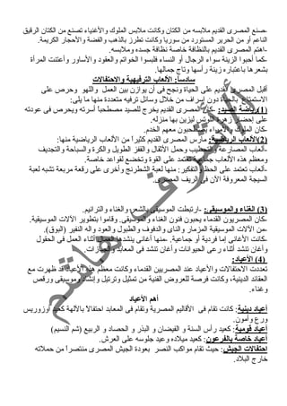 -صنع المصرى القديم ملبسه من الكتان وكانت ملبس الملوك والغننياء  تصنع من الكتان الرقيق 
الناعم أو من الحرير المستورد  من سوريا وكانت تطرز بالذهب والفضة والحمجار الكريمة. 
-اهتم المصرى القديم بالنظافة خاصة نظافة جسده وملبسه. 
-كما أحمبوا الزينة سواء  الرجال أو النساء  فلبسوا الخواتم والعقود  والساور وأعتنت المرأة 
بشعرها باعتباره زينة رأسها وتاج جمالها. 
ساد:ساً: : اللعاب الترفيهية والحتفالت 
أقبل المصرى القديم على الحياة ونجح فى أن يوازن بين العمل واللهو وحمرص على 
الستمتاع بالحياة د ون إسراف من خلل وسائل ترفيه متعدد ة منها ما يلى: 
1 )رياضة الصيد: -كان المصرى القديم يخرج للصيد مصطحباً  أسرته ويحرص فى عود ته ) 
على إحمضار زهرة اللوتس ليزين بها منزله. 
-كان الملوك والمراء  يصطحبون معهم الخدم. 
2 )اللعاب الرياضية: مارس المصرى القديم كثيراً  من اللعاب الرياضية منها: ) 
-ألعاب المصارعة والتحطيب وحممل الثقال والقفز الطويل والكرة والسباحمة والتجديف 
ومعظم هذه اللعاب جماعية تعتمد على القوة وتخضع لقواعد خاصة. 
-ألعاب تعتمد على الحظ والتفكير: منها لعبة الشطرنج وأخرى على رقعة مربعة تشبه لعبة 
السيجة المعروفة الن فى الريف المصرى. 
3 ) الغناء والموسيقى: -ارتبطت الموسيقى بالشعر والغناء  والترانيم. ) 
-كان المصريون القدماء  يحبون فنون الغناء  والموسيقى. وقاموا بتطوير اللت الموسيقية. 
-من اللت الموسيقية المزمار والناى والدفوف والطبول والعود  واله النفير (البوق). 
-كانت الغنانى إما فرد ية أو جماعية. -منها أغنانى ينشدها العمال أثناء  العمل فى الحقول 
وأغنان تنشد أثناء  رعى الحيوانات وأغنان تنشد فى المعابد والجنازات. 
4 ) العياد:: ) 
تعدد ت الحمتفالت والعياد  عند المصريين القدماء  وكانت معظم هذه العياد  قد ظهرت مع 
العقائد الدينية، وكانت فرصة للعروض الفنية من تمثيل وترتيل وإنشاد  وموسيقى ورقص 
وغنناء . 
أهم العياد: 
أعياد: د:ينية: كانت تقام فى القاليم المصرية وتقام فى المعابد احمتفالً  باللهة كعيد أوزوريس 
ورع وأمون. 
أعياد: قاومية: كعيد رأس السنة و الفيضان و البذر و الحصاد  و الربيع (شم النسيم) 
أعياد: خاصة بالفرعون: كعيد ميلد ه وعيد جلوسه على العرش. 
احتفالت الجيش: حميث تقام مواكب النصر بعود ة الجيش المصرى منتصراً  من حمملته 
خارج البلد . 
 