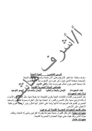 الدرس الخامس: الحياة الدينية 
-عرف وطننا منذ فجر التاريخ وحمتى الن بتدينه وتمسكه بالتعاليم الدينية. 
-أصبحت صفحة التدين تميزه عن غنيره من الشعوب منذ أقدم العصور. 
-لذا وصفه المؤرخون أمثال هيرود وت بأنه: (أتقى المم). 
خصائص الديانة المصرية القديمة 
تعدد: المعبود:ات اليمان بالبعث والخلود: اليمان بالحساب السمو للتوحيد 
أولً: : تعدد: المعبود:ات 
عبد المصريون القدماء  الكائنات الحية وقوى الطبيعة، إما خوفاً  منها: مثل التماسيح والسود ، 
أو فائدة ترجى منها: مثل الشمس والقمر، أو إعجابا بها مثل: البقرة وسموها حتحور ولم يعبد 
المصرى القديم هذه الموجود ات لذاتها وإنما على اعتبار أنها تمثل رموز أرضية لقوى خفية 
ل تعيش على الرض. 
يمكن تقسيم المعبود:ات المصرية القديمة إلى نوعين: 
معبود:ات محلية: كان لكل أقليم أو مدينة معبود ها يقدم له القرابين وتبنى له المعابد ويلتف 
حموله الناس ولقد بقيت حمتى نهاية الحضارة المصرية القديمة. 
معبود:ات عامة: 
 