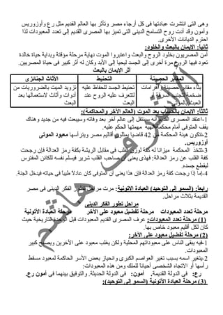 وهى التى انتشرت عباد تها فى كل أرجاء  مصر وتأثر بها العالم القديم مثل رع وأوزوريس 
وأمون وقد أد ت روح  التسامح الدينى التى تميز بها المصرى القديم إلى تعدد  المعبود ات لذا 
احمترم الديانات الخرى. 
ثانياً: : اليمان بالبعث والخلود:: 
أمن المصريون بخلود  الروح  والبعث واعتبروا الموت نهاية مرحملة مؤقتة وبداية حمياة خالدة 
تعود  فيها الروح  مرة أخرى إلى الجسد ليحيا إلى البد وكان له أثر كبير فى حمياة المصريين. 
أثر اليمان بالبعث 
المقابر الحصينة التحنيط الثاث الجنائزى 
بناء  مقابر حمصينة وأهرامات 
ضخمة لتجنب السرقة أو 
العبث بالموتى 
تحنيط الجسد للحفاظ عليه 
لتتعرف عليه الروح  عند 
البعث 
تزويد الميت بالضروريات من 
أد وات وأثاث لستعمالها بعد 
البعث 
ثالثاً: : اليمان بالحساب بعد الموت (العالم الخر والمحاكمة): 
-1 اعتقد المصرى القديم أنه سينتقل إلى عالم آخر بعد وفاته وسيبعث فيه من جديد وهناك 
يقف المتوفى أمام محكمة ألهيه مهمتها الحكم عليه. 
-2 تتكون هيئة المحكمة من 42 قاضيا يمثلون أقاليم مصر ويترأسها معبود: الموتى 
أوزوريس. 
-3 تتخذ المحكمة ميزانا له كفة لوزن القلب فى مقابل الريشة بكفة رمز العدالة فإن رجحت 
كفة القلب عن رمز العدالة: فهذى يعنى أن صاحمب القلب شرير فيسلم نفسه للكائن المفترس 
ليقطع جسده. 
-4 إما إذا رجحت كفة رمز العدالة فإن هذا يعنى أن المتوفى كان عاد لً  طيباً  فى حمياته فيدخل الجنة. 
رابعاً: : (السمو إلى التوحيد) العباد:ة التونية: مرت مراحمل تطور الفكر الدينى فى مصر 
القديمة بثلث مراحمل. 
مراحل تطور الفكر الدينى 
مرحلة تعدد: المعبود:ات مرحلة تفضيل معبود: على الخر مرحلة العباد:ة التونية 
1 ) مرحلة تعدد: المعبود:ات: عرف المصرى القديم المعبود ات قبل الوحمدة التاريخية حميث ) 
كان لكل أقليم معبود  خاص بها. 
2 ) مرحلة تفضيل معبود: على الخر: ) 
-1 فيه يبقى الناس على معبود اتهم المحلية ولكن يغلب معبود  على الخرين ويصبح كبير 
المعبود ات. 
-2 يتغير اسمه بسبب تغير العواصم الكبرى وانحياز بعض السر الحاكمة لمعبود  مسقط 
رأسها أو التجاه الشخصى أحمياناً  للملك ومن هذه المعبود ات: 
رع: فى الدولة القديمة. أمون: فى الدولة الحديثة. والتوفيق بينهما فى أمون رع. 
3 ) مرحلة العباد:ة التونية (السمو إلى التوحيد): ) 
 