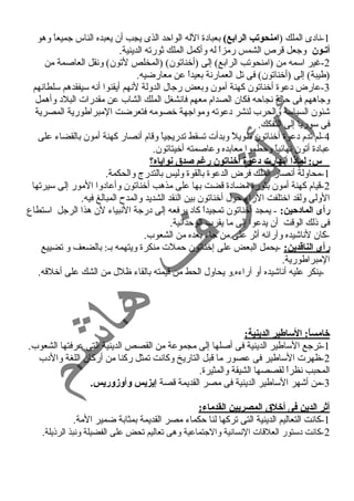 -1 ناد ى الملك (امنحوتب الرابع) بعباد ة الله الواحمد الذى يجب أن يعبده الناس جميعاً  وهو 
أتـون وجعل قرص الشمس رمزاً  له وأكمل الملك ثورته الدينية. 
-2 غنير اسمه من (امنحوتب الرابع) إلى (أخناتون) (المخلص لتون) ونقل العاصمة من 
3(طيبة) إلى (أخناتون) فى تل العمارنة بعيداً  عن معارضيه. 
-عارض د عوة أخناتون كهنة أمون وبعض رجال الدولة لنهم أيقنوا أنه سيفقدهم سلطانهم 
وجاههم فى حمالة نجاحمه فكان الصدام معهم فانشغل الملك الشاب عن مقدرات البلد  وأهمل 
شئون السياسة والحرب لنشر د عوته ومواجهة خصومه فتعرضت المبراطورية المصرية 
فى سوريا إلى التفكك. 
-4 لم تدم د عوة أخناتون طويلً  وبدأت تسقط تدريجياً  وقام أنصار كهنة أمون بالقضاء  على 
عباد ة أتون نهائياً  وحمطموا معابده وعاصمته أخيتاتون. 
س: لماذا أنهارت د:عوة أخناتون رغنم صدق نواياه؟ 
-1 محاولة أنصار الملك فرض الدعوة بالقوة وليس بالتدرج والحكمة. 
-2 قيام كهنة أمون بثورة مضاد ة قضت بها على مذهب أخناتون وأعاد وا المور إلى سيرتها 
الولى ولقد اختلفت الراء  حمول أخناتون بين النقد الشديد والمدح  المبالغ فيه. 
رأى الماد:حين: - يمجد أخناتون تمجيداً  كاد  يرفعه إلى د رجة النبياء  لن هذا الرجل استطاع 
فى ذلك الوقت أن يدعوا إلى ما يقرب الوحمدانية. 
-كان لناشيده وآرائه أثر على من جاء  بعده من الشعوب. 
رأى الناقادين: -يحمل البعض على إخناتون حمملت منكرة ويتهمه بـ: بالضعف و تضييع 
المبراطورية. 
-ينكر عليه أناشيده أو آراء ه.و يحاول الحط من قيمته بالقاء  ظلل من الشك على أخلقه. 
خامساً: : الساطير الدينية: 
-1 ترجع الساطير الدينية فى أصلها إلى مجموعة من القصص الدينية التى عرفتها الشعوب. 
-2 ظهرت الساطير فى عصور ما قبل التاريخ وكانت تمثل ركنا من أركان اللغة والد ب 
المحبب نظراً  لقصصها الشيقة والمثيرة. 
-3 من أشهر الساطير الدينية فى مصر القديمة قصة إيزيس وأوزوريس. 
أثر الدين فى أخلق المصريين القدماء: 
-1 كانت التعاليم الدينية التى تركها لنا حمكماء  مصر القديمة بمثابة ضمير المة. 
-2 كانت د ستور العلقات النسانية والجتماعية وهى تعاليم تحض على الفضيلة ونبذ الرذيلة. 
 