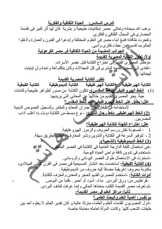 الدرس الساد:س: الحياة الثقافية والفكرية 
-وهب ال سبحانه وتعالى مصر إمكانيات طبيعية و بشرية كان لها أثر كبير فى تقدمنا 
الحضارى فى المجال الثقافى والفكرى. 
وتفجرت طاقاته فنبغ أبناء  مصر فى العلوم المختلفة وأبدعوا فى الفنون والعمارة وأذهلوا 
العالم بما قدموه من عطاء  فكرى وأد بى. 
الجوانب المضيئة من الحياة الثقافية فى مصر الفرعونية 
أولً: : تطور الكتابة المصرية القديمة 
-توصل المصرى القديم إلى اختراع الكتابة قبل عصر السرات. 
-اهتدى إلى تسجيل تقدمه البشرى فى كل المجالت وكان يتكلم لغة واحمدة وأن تباينت 
لهجاتها. 
تطور الكتابة المصرية القديمة 
الكتابة الهيراطيقية ا لكتابة الهيرغنليقية الكتابة الديموطيقية الكتابة القبطية 
1) ا لخط الهيروغنليفى (الخط المقدس): تتكون الكتابة من صور لظواهر طبيعية وكائنات ) 
حمية. يعبر المصرى القديم من خللها عن المعانى التى يريديها. 
علل: يطلق على الخط الهيروغنليفى اسم الخط المقدس؟ 
لستخدامه فى النقش على جدران المعابد والمقابر ولتسجيل النصوص الدينية 
2 ) الخط الهيراطيقيى (خط رجال الدين): - نوع مبسط من الكتابة د ونت به أغنلب آد اب ) 
المصريين. 
علل: اختراع الكهنة للكتابة الهيراطيقية؟ 
1 - لصعوبة نقش ورسم الحروف والرموز الهيروغنليفية. 
2 - لتوفير السرعة فى الكتابة والتدوين ونشر المعارف والعلوم بطريق سهلة. 
3 ) الخط الديموطيقية (الشعبية): ) 
-هى استعمال اللغة الدارجة العامية فى الكتابة فى العصر المتأخر. 
-تستخدم فى تدوين كافة نواحمى الحياة اليومية. 
-استمرت فى الستعمال طوال العصر اليونانى والرومانى. 
4 ) الكتابة القبطية : استخدمت بعد انتشار المسيحية فى مصر فى القرن الثانى الميلد ى، ) 
مكتوبة بحروف إغنريقية مضافاً  إليه حمروف من الديموطيقية. 
أد:وات الكتابة: -استخدم المصرى القديم الحجر والمعدن والخزف للكتابة. 
-قراطيس من: ورق البرد ى. مداد : أسود  أو أحممر. -قلماً  من البوص. - 
-لم تعرف مصر القديمة الكتب بمعناها الحالى وإنما عرفت لفائف البرد ى. 
ثانياً: : مراكز العلم فى مصر القديمة: 
بم تفسر: أهمية العلم والبحث العلمى؟ 
-انزل المصريون القدماء  العلم والعلماء  منزلة عالية.و كان تقدير العالم ل يعلوه أحمد بين 
طبقات الشعب كلها. وكانت الدولة تعامله معاملة خاصة. 
 