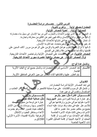 الدرس الثانى: مصــــادر دراسة الحضـــارة 
للحضارة مصادر أولية وأخرى ثانوية: 
المصادر الولية: أهمية المصادر الولية: 
- المصدر الوحيد الذى عاصرالحداث والتجارب التى مر بها النسسان فى سبيل بناء حضارته 1 2 
-أنسها من تفكير وإنستاج النسسان وذلك فهى تعبرعن الكثيرمن معارفه وتجاربه. 
-3 تمتازم بالدقة والموضوعية فى تناولها للحداث التاريخية. 
-4 خير شاهد على التاريخ وخيرمتحدث عما قام به النسسان. 
-5 أنسها ل تزال باقية وتقاوم عوامل التعرية والزمن على الرغم من مرور آلف السنين على 
إقامتها وذلك لما تتميز به من دقة وإتقان فى الصنع. 
المصادر الثانوية: هى التى اعتمدت على المصادر الولية ولم تعاصر الحداث التاريخية: 
أولً: : المصادر الولية: هى مصادر وثائقية عاصرت مجرى الحداث التاريخية. 
وتشمل عدة أنواع: 
الثـــــار تعد المصدر الساسى لدراسة الحضارات وتشمل جميع أنسواع البقايا الثرية 
القائمة. 
يتم العثور عليها واكتشافها أثناء الحفائر من حين لخرفى المناطق الثرية. 
النقــوش 
هى إحد المصادر الولية لدراسة الحضارات. 
و تشمل كل الرسوم والكتابات على مواد صلبة كالحجر و الرخام و المعادن و الخشب و 
الصلصال وتنقسم إلى نسوعين هما: 
نقــــــــــــوش غائرة مثل: حجر بالرمو 
وهو عبارة عن لوحة كبيرة من حجر الديورويت 
السود طولها حوالى مترين وارتفاعها حوالى 
70 سم عثر عليه فى منف وقد دونست عليه اسماء 
جميع من حكمو مصر منذ عصر ما قبل 
السرات وحتى ثالث ملوك السرة الخامسة 
وكذلك أهم الحداث سواء الحروب أو إقامة 
المعابد أو العياد الدينية أو إقامة التماثيل الكبيرة 
ذات الهمية الخاصة 
نقــــــــــــوش بارزة 
مثل: صلية الملك نعرمر 
عبارة عن لوحة من حجر الشيست 
الخضر وبها رسومات بارزمة من المام 
والخلف حيث تصور الملك وهو يضرب 
العداء ومناظر للجنود والشكال 
الزخرفية بالدولة القديمة، السرة الولى، 
3200 ق.م. 
 