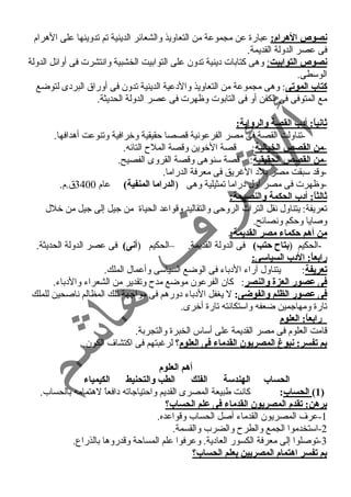 نصوص الهرام: عبارة عن مجموعة من التعاويذ والشعائر الدينية تم تدوينها على الهرام 
فى عصر الدولة القديمة. 
نصوص التوابيت : وهى كتابات د ينية تدون على التوابيت الخشبية وانتشرت فى أوائل الدولة 
الوسطى. 
كتاب الموتى: وهى مجموعة من التعاويذ والد عية الدينية تدون فى أوراق البرد ى لتوضع 
مع المتوفى فى الكفن أو فى التابوت وظهرت فى عصر الدولة الحديثة. 
ثانياً: : أد:ب القصة والرواية: 
-تناولت القصة فى مصر الفرعونية قصصا حمقيقية وخرافية وتنوعت أهدافها. 
- من القصص الخيالية : قصة الخوين وقصة الملح  التائه. 
- من القصص الحقيقية : قصة سنوهى وقصة القروى الفصيح. 
-وقد سبقت مصر بلد  الغنريق فى معرفة الدراما. 
-وظهرت فى مصر أول د راما تمثيلية وهى (الدراما المنفية) عام 3400 ق.م. 
ثالثاً: : أد:ب الحكمة والنصيحة: 
تعريفة: يتناول نقل التراث الروحمى والتقاليد وقواعد الحياة من جيل إلى جيل من خلل 
وصايا وحمكم ونصائح. 
من أهم حكماء مصر القديمة: 
-الحكيم (بتاح حتب) فى الدولة القديمة. –الحكيم (أنى) فى عصر الدولة الحديثة. 
رابعاً: : الد:ب السياسى: 
تعريفة: يتناول آراء  الد باء  فى الوضع السياسى وأعمال الملك. 
فى عصور العزة والنصر: كان الفرعون موضع مدح  وتقدير من الشعراء  والد باء . 
فى عصور الظلم والفوضى: ل يغفل الد باء  د ورهم فى مواجهة تلك المظالم ناصحين للملك 
تارة ومهاجمين ضعفه واستكانته تارة أخرى. 
رابعاً: : العلوم 
قامت العلوم فى مصر القديمة على أساس الخبرة والتجربة. 
بم تفسر: نبوغ المصريون القدماء فى العلوم؟ لرغنبتهم فى اكتشاف الكون. 
أهم العلوم 
الحساب الهندسة الفلك الطب والتحنيط الكيمياء 
1) الحساب: كانت طبيعة المصرى القديم واحمتياجاته د افعاً  لهتمامه بالحساب. ) 
برهن: تقدم المصريون القدماء فى علم الحساب؟ 
-1 عرف المصريون القدماء  أصل الحساب وقواعده. 
-2 استخدموا الجمع والطرح  والضرب والقسمة. 
-3 توصلوا إلى معرفة الكسور العاد ية. وعرفوا علم المساحمة وقدروها بالذراع. 
بم تفسر اهتمام المصريين بعلم الحساب؟ 
 